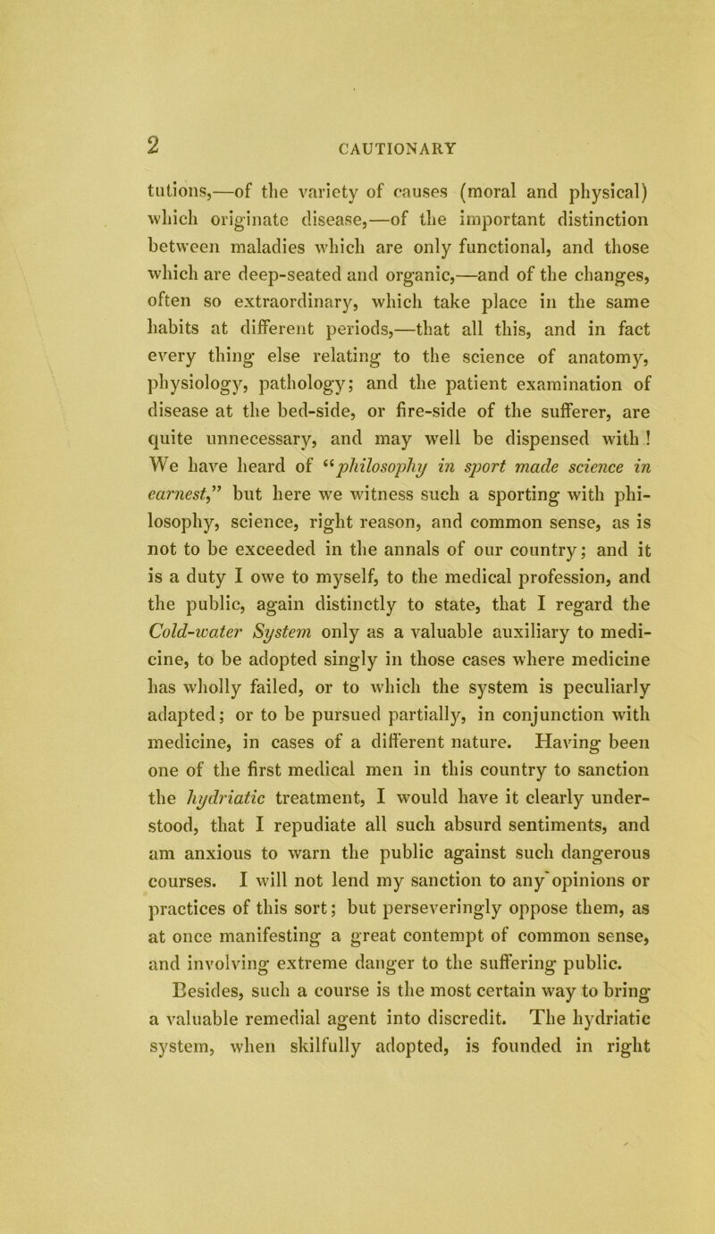 tutions,—of the variety of causes (moral ancl physical) which originate disease,—of the important distinction between maladies which are only functional, and those which are deep-seated and organic,—and of the changes, often so extraordinary, which take place in the same habits at different periods,—that all this, and in fact every thing else relating to the science of anatomy, physiology, pathology; and the patient examination of disease at the bed-side, or fire-side of the sufferer, are quite unnecessary, and may well be dispensed with ! We have heard of “philosophy in sport made science in earnest” but here we witness such a sporting with phi- losophy, science, right reason, and common sense, as is not to be exceeded in the annals of our country; and it is a duty I owe to myself, to the medical profession, and the public, again distinctly to state, that I regard the Cold-water System only as a valuable auxiliary to medi- cine, to be adopted singly in those cases where medicine has wholly failed, or to which the system is peculiarly adapted; or to be pursued partially, in conjunction with medicine, in cases of a different nature. Having been one of the first medical men in this country to sanction the hydriatic treatment, I would have it clearly under- stood, that I repudiate all such absurd sentiments, and am anxious to warn the public against such dangerous courses. I will not lend my sanction to any'opinions or practices of this sort; but perseveringly oppose them, as at once manifesting a great contempt of common sense, and involving extreme danger to the suffering public. Besides, such a course is the most certain way to bring a valuable remedial agent into discredit. The hydriatic system, when skilfully adopted, is founded in right