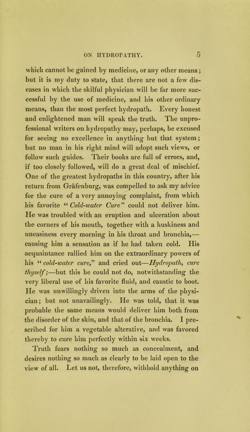 ON HYDROPATHY. which cannot be gained by medicine, or any other means; but it is my duty to state, that there are not a few dis- eases in which the skilful physician will be far more suc- cessful by the use of medicine, and his other ordinary means, than the most perfect hydropath. Every honest and enlightened man will speak the truth. The unpro- fessional writers on hydropathy may, perhaps, be excused for seeing no excellence in anything but that system; but no man in his right mind will adopt such views, or follow such guides. Their books are full of errors, and, if too closely followed, will do a great deal of mischief. One of the greatest hydropaths in this country, after his return from Grafenburg, was compelled to ask my advice for the cure of a very annoying complaint, from which his favorite (( Cold-water Cure ” could not deliver him. He was troubled with an eruption and ulceration about the corners of his mouth, together with a huskiness and uneasiness every morning in his throat and bronchia,— causing him a sensation as if he had taken cold. His acquaintance rallied him on the extraordinary powers of his “ cold-water cure” and cried out—Hydropathy cure thyself;—but this he could not do, notwithstanding the very liberal use of his favorite fluid, and caustic to boot. He was unwillingly driven into the arms of the physi- cian; but not unavailingly. He was told, that it was probable the same means would deliver him both from the disorder of the skin, and that of the bronchia. I pre- scribed for him a vegetable alterative, and was favored thereby to cure him perfectly within six weeks. Truth fears nothing so much as concealment, and desires nothing so much as clearly to be laid open to the view of all. Let us not, therefore, withhold anything on