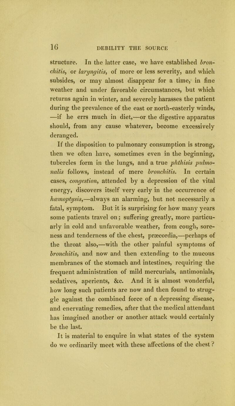 1G DEBILITY THE SOURCE structure. In the latter case, we have established bron- chitis, or laryngitis, of more or less severity, and which subsides, or may almost disappear for a time, in fine weather and under favorable circumstances, but which returns again in winter, and severely harasses the patient during the prevalence of the east or north-easterly winds, —if he errs much in diet,—or the digestive apparatus should, from any cause whatever, become excessively deranged. If the disposition to pulmonary consumption is strong, then we often have, sometimes even in the beginning, tubercles form in the lungs, and a true phthisis pulmo- nalis follows, instead of mere bronchitis. In certain cases, congestion, attended by a depression of the vital energy, discovers itself very early in the occurrence of licemoptysis,—always an alarming, but not necessarily a fatal, symptom. But it is surprising for how many years some patients travel on; suffering greatly, more particu- arly in cold and unfavorable weather, from cough, sore- ness and tenderness of the chest, prsecordia,—perhaps of the throat also,—with the other painful symptoms of bronchitis, and now and then extending to the mucous membranes of the stomach and intestines, requiring the frequent administration of mild mercurials, antimonials, sedatives, aperients, &c. And it is almost wonderful, how long such patients are now and then found to strug- gle against the combined force of a depressing disease, and enervating remedies, after that the medical attendant has imagined another or another attack would certainly be the last. It is material to enquire in what states of the system do we ordinarily meet with these affections of the chest f*