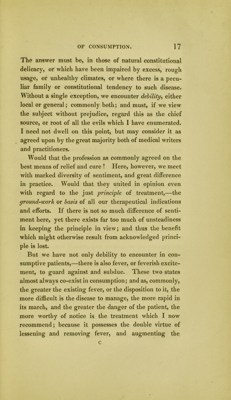 The answer must be, in those of natural constitutional delicacy, or which have been impaired by excess, rough usage, or unhealthy climates, or where there is a pecu- liar family or constitutional tendency to such disease. Without a single exception, we encounter debility, either local or general; commonly both; and must, if we view the subject without prejudice, regard this as the chief source, or root of all the evils which I have enumerated. I need not dwell on this point, but may consider it as agreed upon by the great majority both of medical writers and practitioners. Would that the profession as commonly agreed on the best means of relief and cure ! Here, however, we meet with marked diversity of sentiment, and great difference in practice. Would that they united in opinion even with regard to the just principle of treatment,—the ground-work or basis of all our therapeutical indications and efforts. If there is not so much difference of senti- ment here, yet there exists far too much of unsteadiness in keeping the principle in view; and thus the benefit which might otherwise result from acknowledged princi- ple is lost. But we have not only debility to encounter in con- sumptive patients,—there is also fever, or feverish excite- ment, to guard against and subdue. These two states almost always co-exist in consumption; and as, commonly, the greater the existing fever, or the disposition to it, the more difficult is the disease to manage, the more rapid in its march, and the greater the danger of the patient, the more worthy of notice is the treatment which I now recommend; because it possesses the double virtue of lessening and removing fever, and augmenting the c