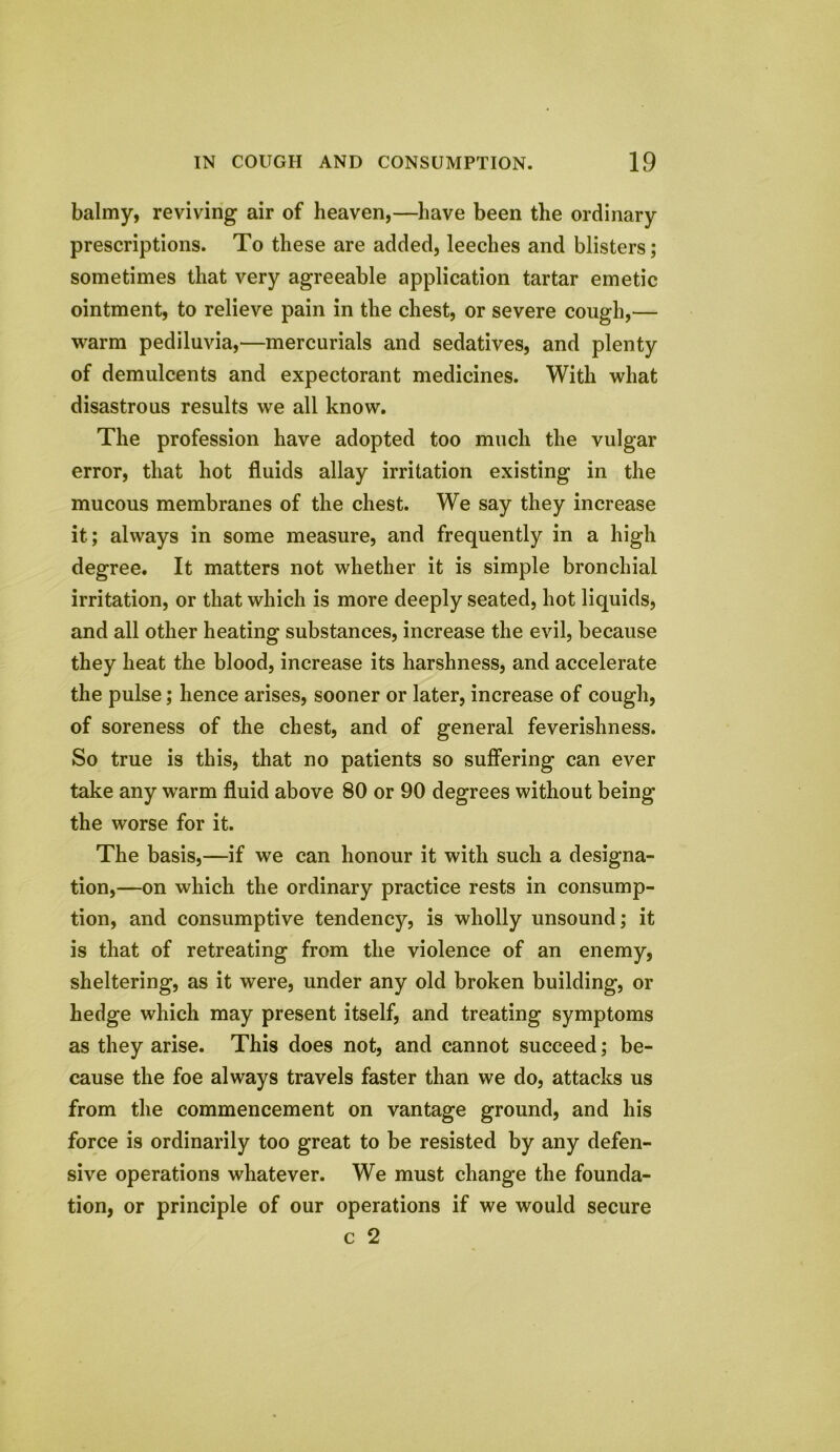 balmy, reviving air of heaven,—have been the ordinary prescriptions. To these are added, leeches and blisters; sometimes that very agreeable application tartar emetic ointment, to relieve pain in the chest, or severe cough,— warm pediluvia,—mercurials and sedatives, and plenty of demulcents and expectorant medicines. With what disastrous results we all know. The profession have adopted too much the vulgar error, that hot fluids allay irritation existing in the mucous membranes of the chest. We say they increase it; always in some measure, and frequently in a high degree. It matters not whether it is simple bronchial irritation, or that which is more deeply seated, hot liquids, and all other heating substances, increase the evil, because they heat the blood, increase its harshness, and accelerate the pulse; hence arises, sooner or later, increase of cough, of soreness of the chest, and of general feverishness. So true is this, that no patients so suffering can ever take any warm fluid above 80 or 90 degrees without being the worse for it. The basis,—if we can honour it with such a designa- tion,—on which the ordinary practice rests in consump- tion, and consumptive tendency, is wholly unsound; it is that of retreating from the violence of an enemy, sheltering, as it were, under any old broken building, or hedge which may present itself, and treating symptoms as they arise. This does not, and cannot succeed; be- cause the foe always travels faster than we do, attacks us from the commencement on vantage ground, and his force is ordinarily too great to be resisted by any defen- sive operations whatever. We must change the founda- tion, or principle of our operations if we would secure c 2