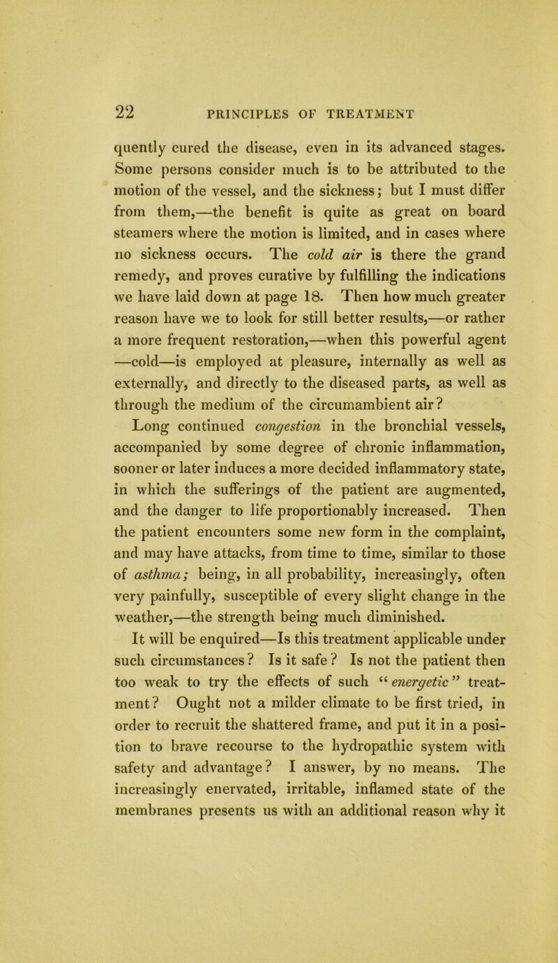 quently cured the disease, even in its advanced stages. Some persons consider much is to be attributed to the motion of the vessel, and the sickness; but I must differ from them,—the benefit is quite as great on board steamers where the motion is limited, and in cases where no sickness occurs. The cold air is there the grand remedy, and proves curative by fulfilling the indications we have laid down at page 18. Then how much greater reason have we to look for still better results,—or rather a more frequent restoration,—when this powerful agent —cold—is employed at pleasure, internally as well as externally, and directly to the diseased parts, as well as through the medium of the circumambient air ? Long continued congestion in the bronchial vessels, accompanied by some degree of chronic inflammation, sooner or later induces a more decided inflammatory state, in which the sufferings of the patient are augmented, and the danger to life proportionably increased. Then the patient encounters some new form in the complaint, and may have attacks, from time to time, similar to those of asthma; being, in all probability, increasingly, often very painfully, susceptible of every slight change in the weather,—the strength being much diminished. It will be enquired—Is this treatment applicable under such circumstances? Is it safe ? Is not the patient then too weak to try the effects of such (( energetic ” treat- ment? Ought not a milder climate to be first tried, in order to recruit the shattered frame, and put it in a posi- tion to brave recourse to the hydropathic system with safety and advantage? I answer, by no means. The increasingly enervated, irritable, inflamed state of the membranes presents us with an additional reason why it