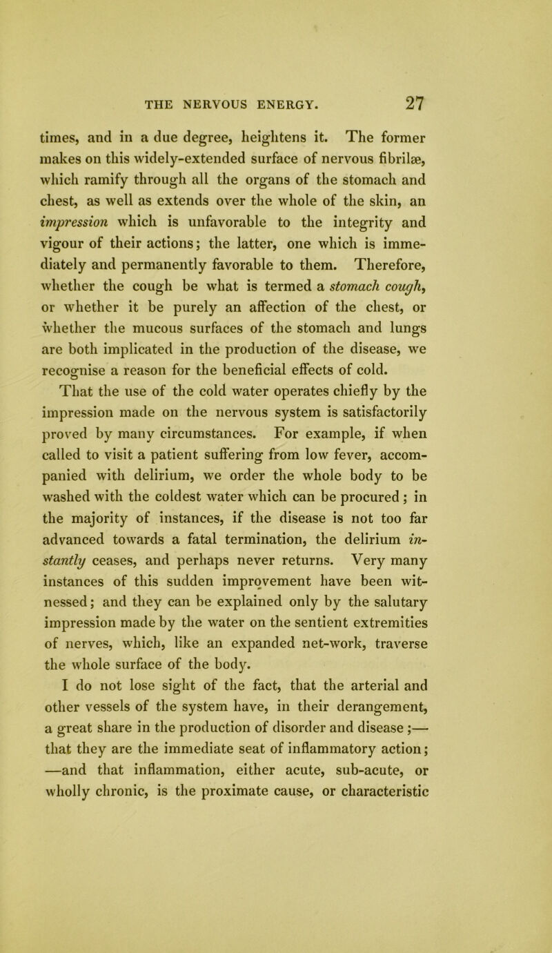 times, and in a due degree, heightens it. The former makes on this widely-extended surface of nervous fibrilse, which ramify through all the organs of the stomach and chest, as well as extends over the whole of the skin, an impression which is unfavorable to the integrity and vigour of their actions; the latter, one which is imme- diately and permanently favorable to them. Therefore, whether the cough be what is termed a stomach cough, or whether it be purely an affection of the chest, or whether the mucous surfaces of the stomach and lungs are both implicated in the production of the disease, we recognise a reason for the beneficial effects of cold. That the use of the cold water operates chiefly by the impression made on the nervous system is satisfactorily proved by many circumstances. For example, if when called to visit a patient suffering from low fever, accom- panied with delirium, we order the whole body to be washed with the coldest water which can be procured ; in the majority of instances, if the disease is not too far advanced towards a fatal termination, the delirium in- stantly ceases, and perhaps never returns. Very many instances of this sudden improvement have been wit- nessed; and they can be explained only by the salutary impression made by the water on the sentient extremities of nerves, which, like an expanded net-work, traverse the whole surface of the body. I do not lose sight of the fact, that the arterial and other vessels of the system have, in their derangement, a great share in the production of disorder and disease ;— that they are the immediate seat of inflammatory action; —and that inflammation, either acute, sub-acute, or wholly chronic, is the proximate cause, or characteristic