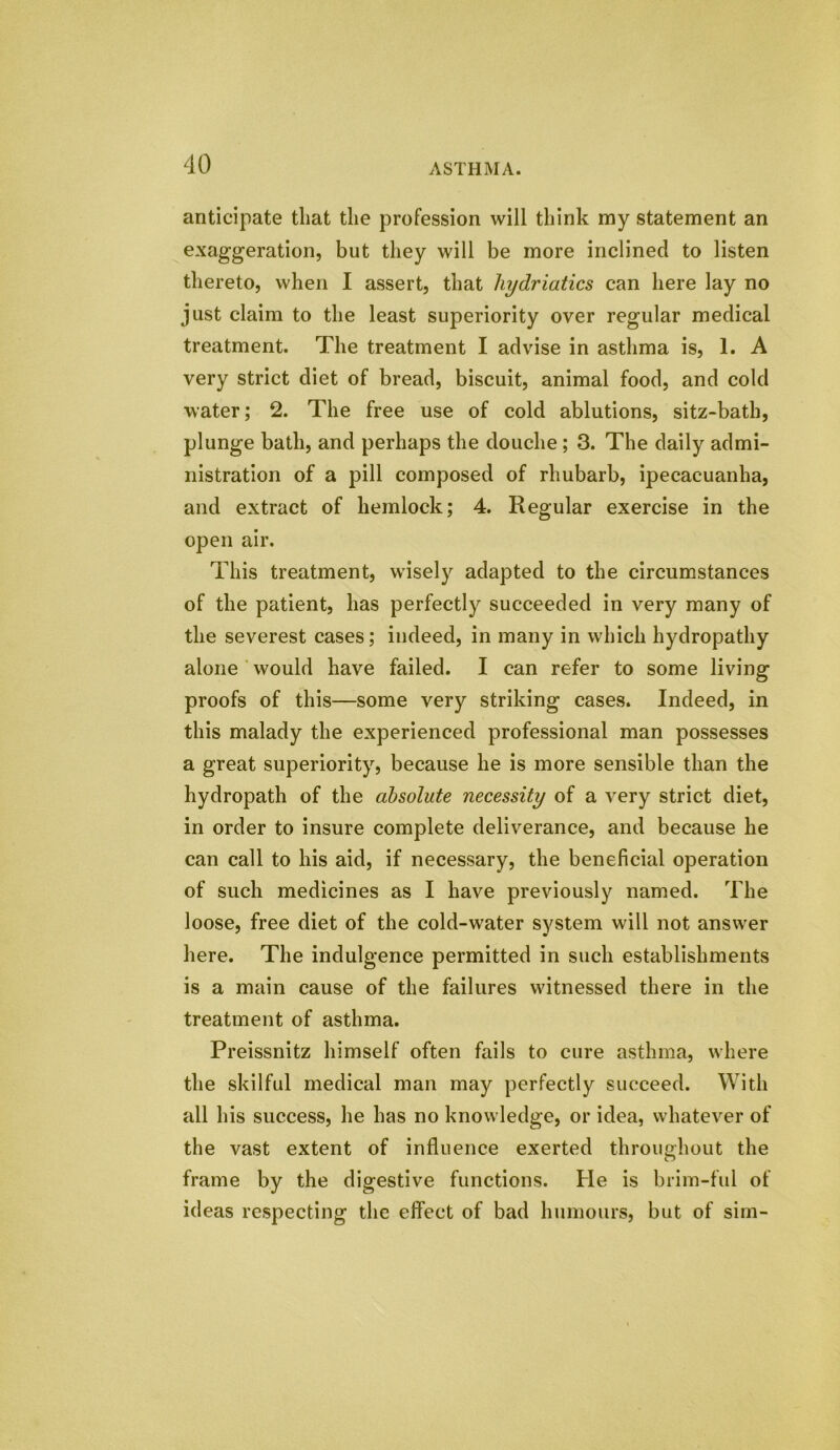 anticipate that the profession will think my statement an exaggeration, but they will be more inclined to listen thereto, when I assert, that liydriatics can here lay no just claim to the least superiority over regular medical treatment. The treatment I advise in asthma is, 1. A very strict diet of bread, biscuit, animal food, and cold water; 2. The free use of cold ablutions, sitz-bath, plunge bath, and perhaps the douche ; 3. The daily admi- nistration of a pill composed of rhubarb, ipecacuanha, and extract of hemlock; 4. Regular exercise in the open air. This treatment, wisely adapted to the circumstances of the patient, has perfectly succeeded in very many of the severest cases; indeed, in many in which hydropathy alone would have failed. I can refer to some living proofs of this—some very striking cases. Indeed, in this malady the experienced professional man possesses a great superiority, because he is more sensible than the hydropath of the absolute necessity of a very strict diet, in order to insure complete deliverance, and because he can call to his aid, if necessary, the beneficial operation of such medicines as I have previously named. The loose, free diet of the cold-water system will not answer here. The indulgence permitted in such establishments is a main cause of the failures witnessed there in the treatment of asthma. Preissnitz himself often fails to cure asthma, where the skilful medical man may perfectly succeed. With all his success, he has no knowledge, or idea, whatever of the vast extent of influence exerted throughout the frame by the digestive functions. He is brim-ful of ideas respecting the effect of bad humours, but of sim-