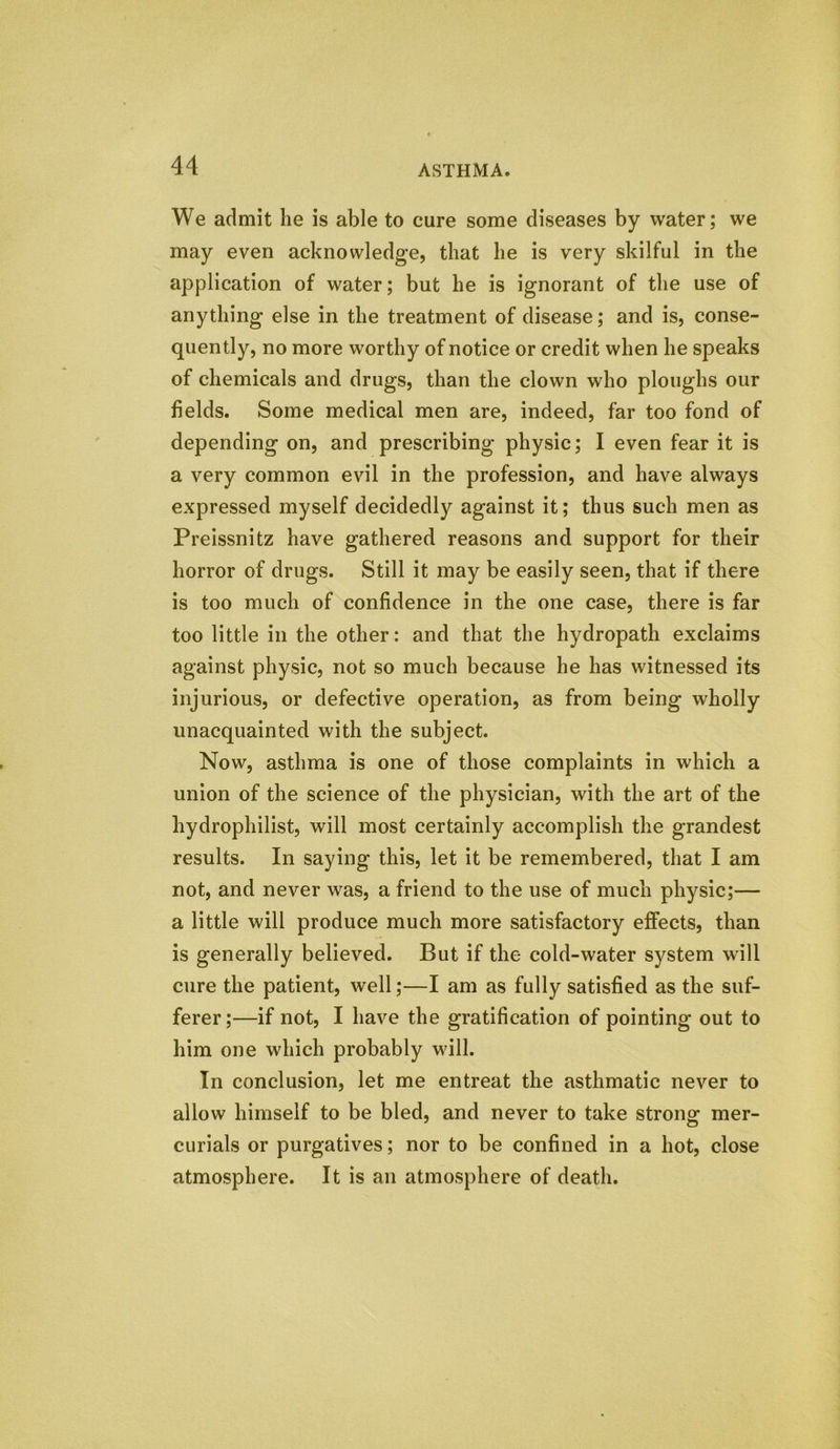 We admit he is able to cure some diseases by water; we may even acknowledge, that he is very skilful in the application of water; but he is ignorant of the use of anything else in the treatment of disease; and is, conse- quently, no more worthy of notice or credit when he speaks of chemicals and drugs, than the clown who ploughs our fields. Some medical men are, indeed, far too fond of depending on, and prescribing physic; I even fear it is a very common evil in the profession, and have always expressed myself decidedly against it; thus such men as Preissnitz have gathered reasons and support for their horror of drugs. Still it may be easily seen, that if there is too much of confidence in the one case, there is far too little in the other: and that the hydropath exclaims against physic, not so much because he has witnessed its injurious, or defective operation, as from being wholly unacquainted with the subject. Now, asthma is one of those complaints in which a union of the science of the physician, with the art of the hydrophilist, will most certainly accomplish the grandest results. In saying this, let it be remembered, that I am not, and never was, a friend to the use of much physic;— a little will produce much more satisfactory effects, than is generally believed. But if the cold-water system will cure the patient, well;—I am as fully satisfied as the suf- ferer ;—if not, I have the gratification of pointing out to him one which probably will. In conclusion, let me entreat the asthmatic never to allow himself to be bled, and never to take strong mer- curials or purgatives; nor to be confined in a hot, close atmosphere. It is an atmosphere of death.