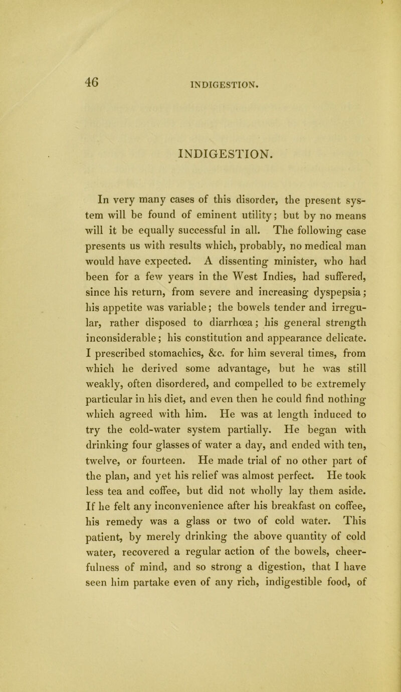 INDIGESTION. In very many cases of this disorder, the present sys- tem will be found of eminent utility; but by no means will it be equally successful in all. The following case presents us with results which, probably, no medical man would have expected. A dissenting minister, who had been for a few years in the West Indies, had suffered, since his return, from severe and increasing dyspepsia; his appetite was variable; the bowels tender and irregu- lar, rather disposed to diarrhoea; his general strength inconsiderable; his constitution and appearance delicate. I prescribed stomachics, &c. for him several times, from which he derived some advantage, but he was still weakly, often disordered, and compelled to be extremely particular in his diet, and even then he could find nothing which agreed with him. He was at length induced to try the cold-water system partially. He began with drinking four glasses of water a day, and ended with ten, twelve, or fourteen. He made trial of no other part of the plan, and yet his relief was almost perfect. He took less tea and coffee, but did not wholly lay them aside. If he felt anv inconvenience after his breakfast on coffee, his remedy was a glass or two of cold water. This patient, by merely drinking the above quantity of cold water, recovered a regular action of the bowels, cheer- fulness of mind, and so strong a digestion, that I have seen him partake even of any rich, indigestible food, of