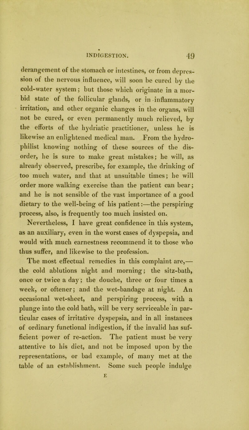 derangement of the stomach or intestines, or from depres- sion of the nervous influence, will soon be cured by the cold-water system; but those which originate in a mor- bid state of the follicular glands, or in inflammatory irritation, and other organic changes in the organs, will not be cured, or even permanently much relieved, by the eflorts of the hydriatic practitioner, unless he is likewise an enlightened medical man. From the hydro- philist knowing nothing of these sources of the dis- order, he is sure to make great mistakes; he will, as already observed, prescribe, for example, the drinking of too much water, and that at unsuitable times; he will order more walking exercise than the patient can bear; and he is not sensible of the vast importance of a good dietary to the well-being of his patient:—the perspiring process, also, is frequently too much insisted on. Nevertheless, I have great confidence in this system, as an auxiliary, even in the worst cases of dyspepsia, and would with much earnestness recommend it to those who thus suffer, and likewise to the profession. The most effectual remedies in this complaint are,— the cold ablutions night and morning; the sitz-bath, once or twice a day; the douche, three or four times a week, or oftener; and the wet-bandage at night. An occasional wet-sheet, and perspiring process, with a plunge into the cold bath, will be very serviceable in par- ticular cases of irritative dyspepsia, and in all instances of ordinary functional indigestion, if the invalid has suf- ficient power of re-action. The patient must be very attentive to his diet, and not be imposed upon by the representations, or bad example, of many met at the table of an establishment. Some such people indulge