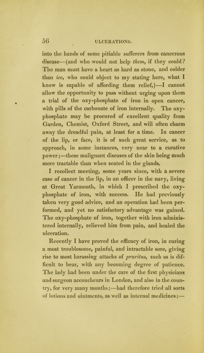 into the hands of some pitiable sufferers from cancerous disease—(and who would not help them, if they could ? The man must have a heart as hard as stone, and colder than ice, who could object to my stating here, what I know is capable of affording them relief,)—I cannot allow the opportunity to pass without urging upon them a trial of the oxy-phosphate of iron in open cancer, with pills of the carbonate of iron internally. The oxy- phosphate may be procured of excellent quality from Garden, Chemist, Oxford Street, and will often charm away the dreadful pain, at least for a time. In cancer of the lip, or face, it is of such great service, as to approach, in some instances, very near to a curative power;—these malignant diseases of the skin being much more tractable than when seated in the glands. I recollect meeting, some years since, with a severe case of cancer in the lip, in an officer in the navy, living at Great Yarmouth, in which I prescribed the oxy- phosphate of iron, with success. He had previously taken very good advice, and an operation had been per- formed, and yet no satisfactory advantage was gained. The oxy-phosphate of iron, together with iron adminis- tered internally, relieved him from pain, and healed the ulceration. Recently I have proved the efficacy of iron, in curing a most troublesome, painful, and intractable sore, giving rise to most harassing attacks of pruritus, such as is dif- ficult to bear, with any becoming degree of patience. The lady had been under the care of the first physicians and surgeon accoucheurs in London, and also in the coun- try, for very many months;—had therefore tried all sorts of lotions and ointments, as well as internal medicines;—