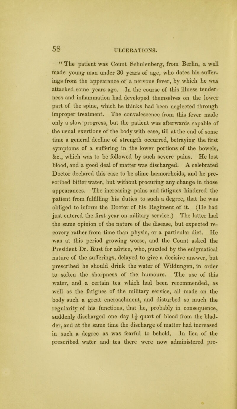 “ The patient was Count Schulenberg, from Berlin, a well made young man under 30 years of age, who dates his suffer- ings from the appearance of a nervous fever, by which he was attacked some years ago. In the course of this illness tender- ness and inflammation had developed themselves on the lower part of the spine, which he thinks had been neglected through improper treatment. The convalescence from this fever made only a slow progress, but the patient was afterwards capable of the usual exertions of the body with ease, till at the end of some time a general decline of strength occurred, betraying the first symptoms of a suffering in the lower portions of the bowels, &c., which was to be followed by such severe pains. He lost blood, and a good deal of matter was discharged. A celebrated Doctor declared this case to be slime haemorrhoids, and he pre- scribed bitter water, but without procuring any change in those appearances. The increasing pains and fatigues hindered the patient from fulfilling his duties to such a degree, that he was obliged to inform the Doctor of his Regiment of it. (He had just entered the first year on military service.) The latter had the same opinion of the nature of the disease, but expected re- covery rather from time than physic, or a particular diet. He was at this period growing worse, and the Count asked the President Dr. Rust for advice, who, puzzled by the enigmatical nature of the sufferings, delayed to give a decisive answer, but prescribed he should drink the water of Wildungen, in order to soften the sharpness of the humours. The use of this water, and a certain tea which had been recommended, as well as the fatigues of the military service, all made on the body such a great encroachment, and disturbed so much the regularity of his functions, that he, probably in consequence, suddenly discharged one day 1 \ quart of blood from the blad- der, and at the same time the discharge of matter had increased in such a degree as was fearful to behold. In lieu of the prescribed water and tea there were now administered pre-