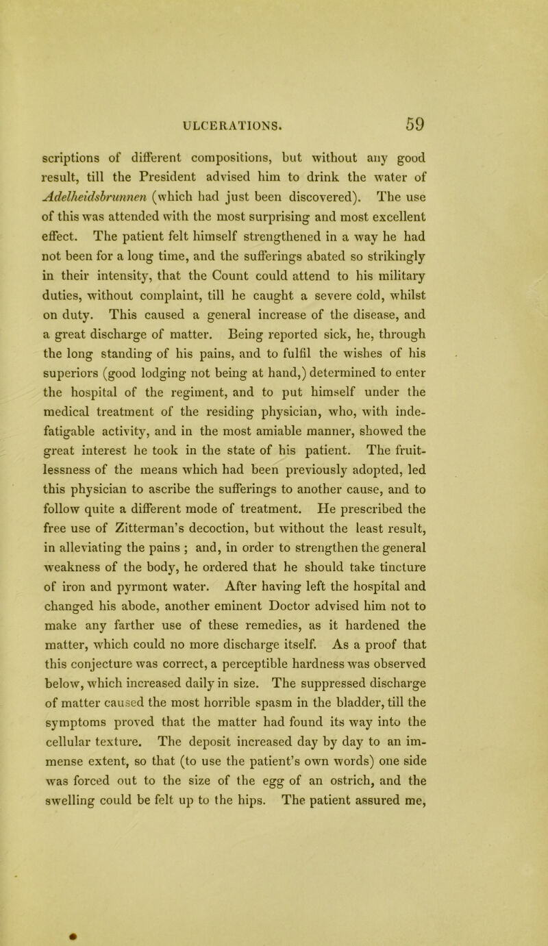 scriptions of different compositions, but without any good result, till the President advised him to drink the water of Adelheidsbrunnen (which had just been discovered). The use of this was attended with the most surprising and most excellent effect. The patient felt himself strengthened in a way he had not been for a long time, and the sufferings abated so strikingly in their intensity, that the Count could attend to his military duties, without complaint, till he caught a severe cold, whilst on duty. This caused a general increase of the disease, and a great discharge of matter. Being reported sick, he, through the long standing of his pains, and to fulfil the wishes of his superiors (good lodging not being at hand,) determined to enter the hospital of the regiment, and to put himself under the medical treatment of the residing physician, who, with inde- fatigable activity, and in the most amiable manner, showed the great interest he took in the state of his patient. The fruit- lessness of the means which had been previously adopted, led this physician to ascribe the sufferings to another cause, and to follow quite a different mode of treatment. He prescribed the free use of Zitterman’s decoction, but without the least result, in alleviating the pains ; and, in order to strengthen the general weakness of the body, he ordered that he should take tincture of iron and pyrmont water. After having left the hospital and changed his abode, another eminent Doctor advised him not to make any farther use of these remedies, as it hardened the matter, which could no more discharge itself. As a proof that this conjecture was correct, a perceptible hardness was observed below, which increased daily in size. The suppressed discharge of matter caused the most horrible spasm in the bladder, till the symptoms proved that the matter had found its way into the cellular texture. The deposit increased day by day to an im- mense extent, so that (to use the patient’s own words) one side was forced out to the size of the egg of an ostrich, and the swelling could be felt up to the hips. The patient assured me,