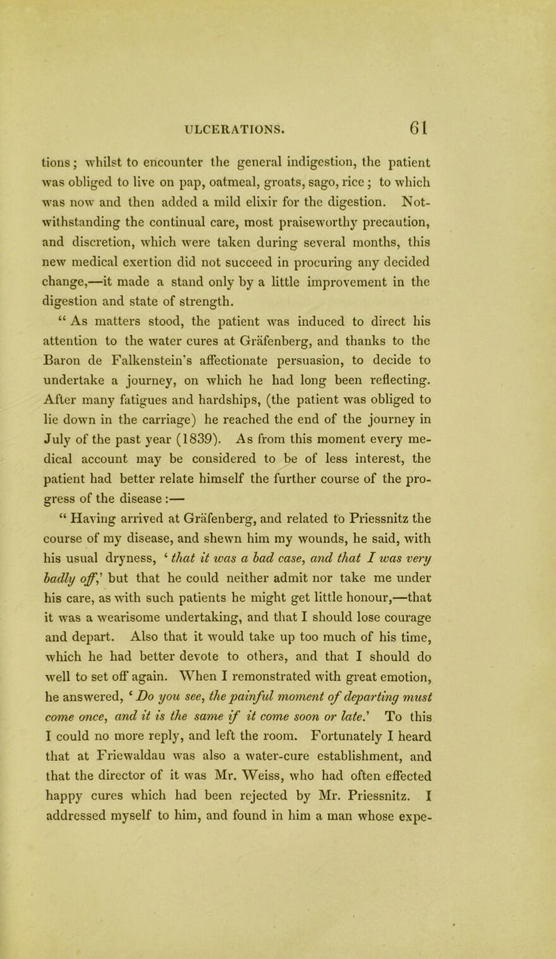 tions; whilst to encounter the general indigestion, the patient was obliged to live on pap, oatmeal, groats, sago, rice ; to which was now and then added a mild elixir for the digestion. Not- withstanding the continual care, most praiseworthy precaution, and discretion, which were taken during several months, this new medical exertion did not succeed in procuring any decided change,—it made a stand only by a little improvement in the digestion and state of strength. “ As matters stood, the patient was induced to direct his attention to the water cures at Grafenberg, and thanks to the Baron de Falkenstein’s affectionate persuasion, to decide to undertake a journey, on which he had long been reflecting. After many fatigues and hardships, (the patient was obliged to lie down in the carriage) he reached the end of the journey in July of the past year (1839). As from this moment every me- dical account may be considered to be of less interest, the patient had better relate himself the further course of the pro- gress of the disease :— “ Having arrived at Grafenberg, and related to Priessnitz the course of my disease, and shewn him my wounds, he said, with his usual dryness, 4 that it was a had case, and that I was very badly off,’ but that he could neither admit nor take me under his care, as with such patients he might get little honour,—that it was a wearisome undertaking, and that I should lose courage and depart. Also that it would take up too much of his time, which he had better devote to others, and that I should do well to set off again. When I remonstrated with great emotion, he answered, 4 Do you see, the painful moment of departing must come once, and it is the same if it come soon or late' To this I could no more reply, and left the room. Fortunately I heard that at Friewaldau was also a water-cure establishment, and that the director of it was Mr. Weiss, who had often effected happy cures which had been rejected by Mr. Priessnitz. I addressed myself to him, and found in him a man whose expe-