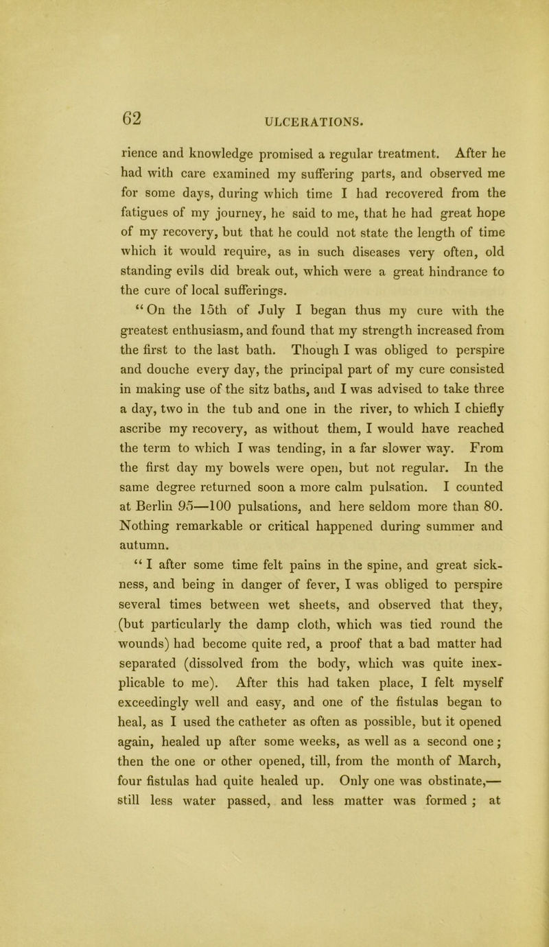 lienee and knowledge promised a regular treatment. After he had with care examined my suffering parts, and observed me for some days, during which time I had recovered from the fatigues of my journey, he said to me, that he had great hope of my recovery, but that he could not state the length of time which it would require, as in such diseases very often, old standing evils did break out, which were a great hindrance to the cure of local sufferings. “On the 15th of July I began thus my cure with the greatest enthusiasm, and found that my strength increased from the first to the last bath. Though I was obliged to perspire and douche every day, the principal part of my cure consisted in making use of the sitz baths, and I was advised to take three a day, two in the tub and one in the river, to which I chiefly ascribe my recovery, as without them, I would have reached the term to which I was tending, in a far slower way. From the first day my bowels were open, but not regular. In the same degree returned soon a more calm pulsation. I counted at Berlin 95—100 pulsations, and here seldom more than 80. Nothing remarkable or critical happened during summer and autumn. “ I after some time felt pains in the spine, and great sick- ness, and being in danger of fever, I was obliged to perspire several times between wet sheets, and observed that they, (but particularly the damp cloth, which was tied round the wounds) had become quite red, a proof that a bad matter had separated (dissolved from the body, which was quite inex- plicable to me). After this had taken place, I felt myself exceedingly well and easy, and one of the fistulas began to heal, as I used the catheter as often as possible, but it opened again, healed up after some weeks, as well as a second one; then the one or other opened, till, from the month of March, four fistulas had quite healed up. Only one was obstinate,— still less water passed, and less matter was formed ; at