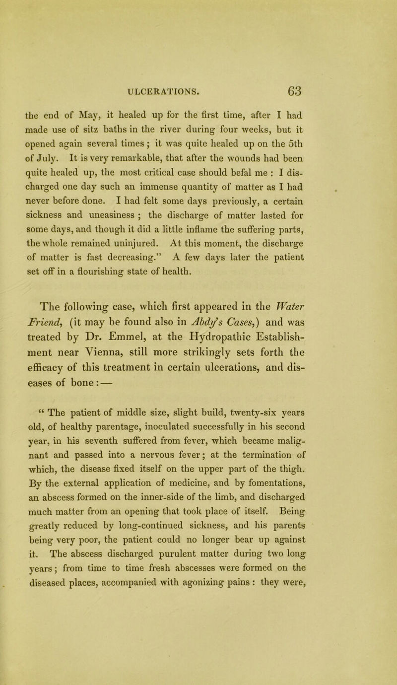 the end of May, it healed up for the first time, after I had made use of sitz baths in the river during four weeks, but it opened again several times; it was quite healed up on the 5th of July. It is very remarkable, that after the wounds had been quite healed up, the most critical case should befal me : I dis- charged one day such an immense quantity of matter as I had never before done. I had felt some days previously, a certain sickness and uneasiness ; the discharge of matter lasted for some days, and though it did a little inflame the suffering parts, the whole remained uninjured. At this moment, the discharge of matter is fast decreasing.” A few days later the patient set off in a flourishing state of health. The following case, which first appeared in the Water Friend, (it may be found also in Abdifs Cases,) and was treated by Dr. Emmel, at the Hydropathic Establish- ment near Vienna, still more strikingly sets forth the efficacy of this treatment in certain ulcerations, and dis- eases of bone: — “ The patient of middle size, slight build, twenty-six years old, of healthy parentage, inoculated successfully in his second year, in his seventh suffered from fever, which became malig- nant and passed into a nervous fever; at the termination of which, the disease fixed itself on the upper part of the thigh. By the external application of medicine, and by fomentations, an abscess formed on the inner-side of the limb, and discharged much matter from an opening that took place of itself. Being greatly reduced by long-continued sickness, and his parents being very poor, the patient could no longer bear up against it. The abscess discharged purulent matter during two long years; from time to time fresh abscesses were formed on the diseased places, accompanied with agonizing pains: they were,