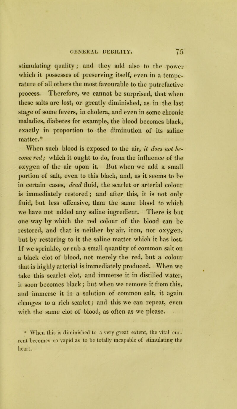 stimulating quality; and they add also to the power which it possesses of preserving itself, even in a tempe- rature of all others the most favourable to the putrefactive process. Therefore, we cannot be surprised, that when these salts are lost, or greatly diminished, as in the last stage of some fevers, in cholera, and even in some chronic maladies, diabetes for example, the blood becomes black, exactly in proportion to the diminution of its saline matter.* When such blood is exposed to the air, it does not be- come red; which it ought to do, from the influence of the oxygen of the air upon it. But when we add a small portion of salt, even to this black, and, as it seems to be in certain cases, dead fluid, the scarlet or arterial colour is immediately restored; and after this, it is not only fluid, but less offensive, than the same blood to which we have not added any saline ingredient. There is but one way by which the red colour of the blood can be restored, and that is neither by air, iron, nor oxygen, but by restoring to it the saline matter which it has lost. If we sprinkle, or rub a small quantity of common salt on a black clot of blood, not merely the red, but a colour that is highly arterial is immediately produced. When we take this scarlet clot, and immerse it in distilled water, it soon becomes black; but when we remove it from this, and immerse it in a solution of common salt, it again changes to a rich scarlet; and this we can repeat, even with the same clot of blood, as often as we please. * When this is diminished to a very great extent, the vital cur- rent becomes so vapid as to be totally incapable of stimulating the heart.