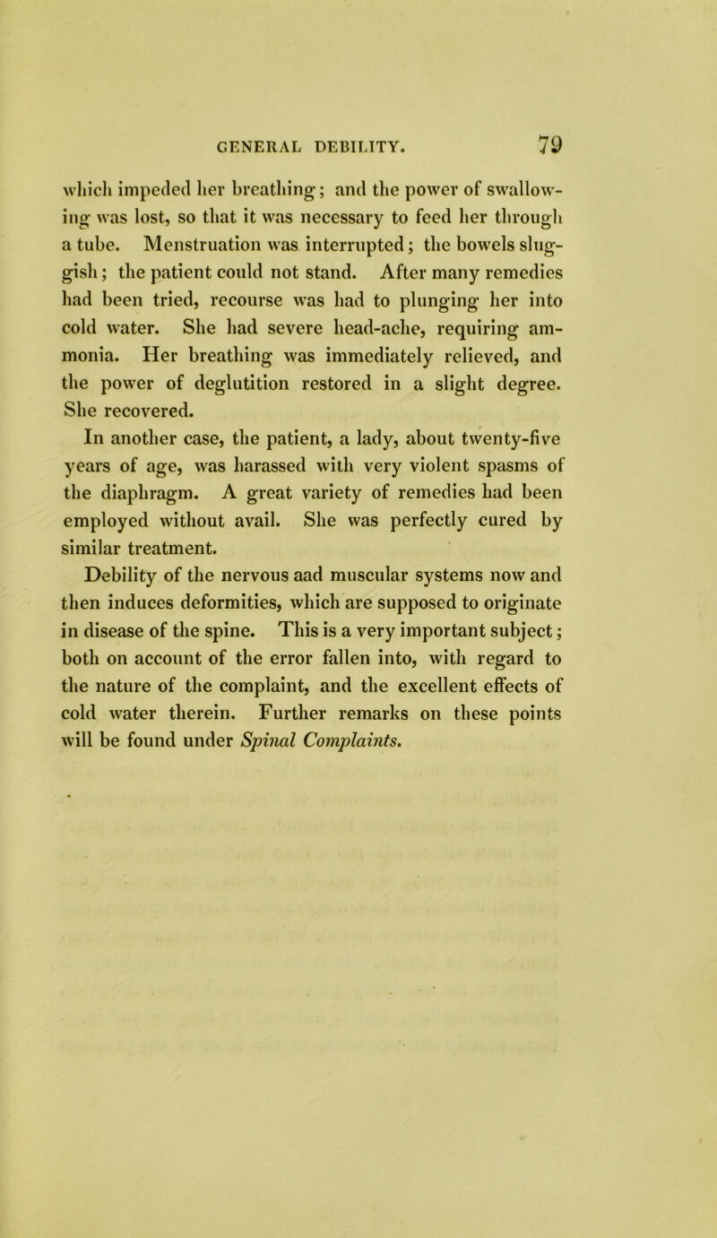 which impeded her breathing; and the power of swallow- ing was lost, so that it was necessary to feed her through a tube. Menstruation was interrupted; the bowels slug- gish ; the patient could not stand. After many remedies had been tried, recourse was had to plunging her into cold water. She had severe head-ache, requiring am- monia. Her breathing was immediately relieved, and the power of deglutition restored in a slight degree. She recovered. In another case, the patient, a lady, about twenty-five years of age, was harassed with very violent spasms of the diaphragm. A great variety of remedies had been employed without avail. She was perfectly cured by similar treatment. Debility of the nervous aad muscular systems now and then induces deformities, which are supposed to originate in disease of the spine. This is a very important subject; both on account of the error fallen into, with regard to the nature of the complaint, and the excellent effects of cold water therein. Further remarks on these points will be found under Spinal Complaints.