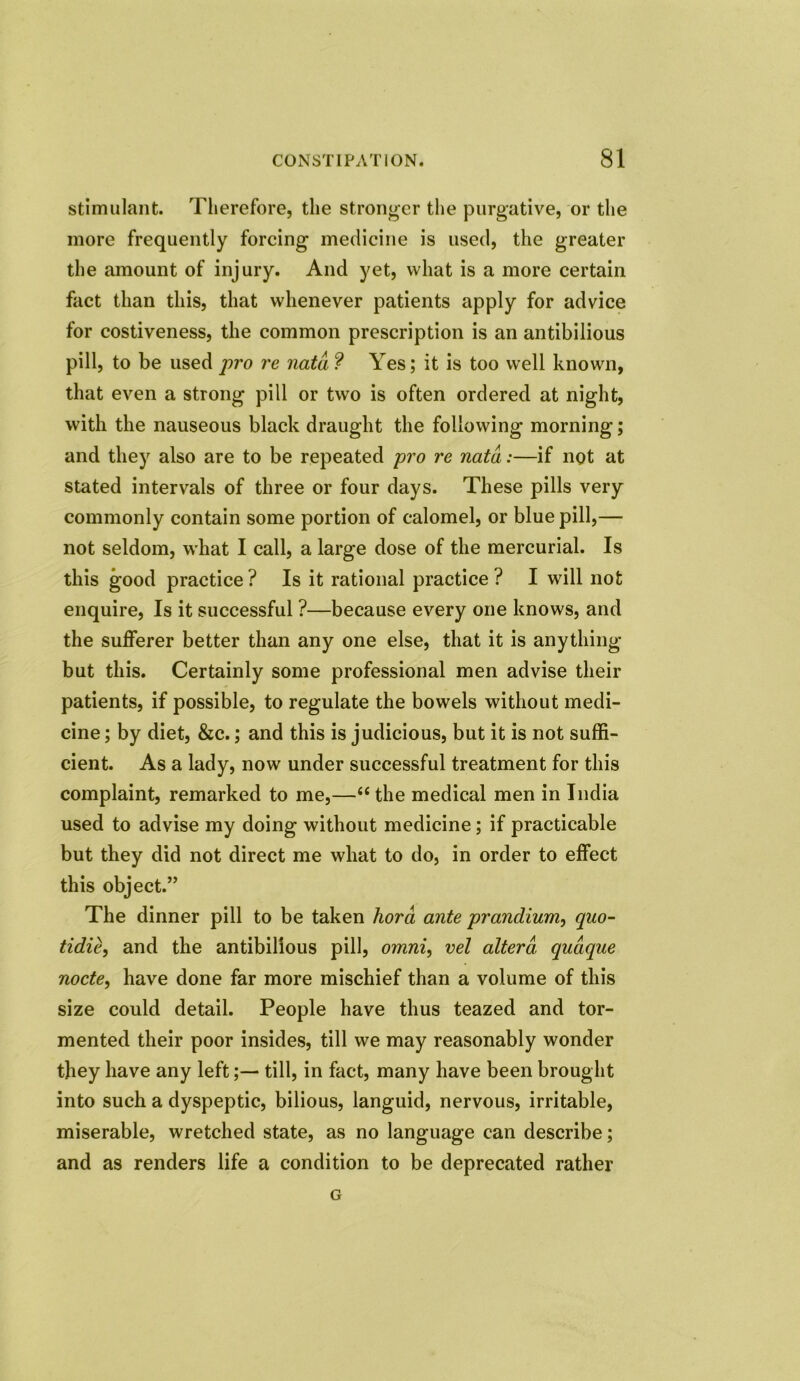 stimulant. Therefore, the stronger the purgative, or the more frequently forcing medicine is used, the greater the amount of injury. And yet, what is a more certain fact than this, that whenever patients apply for advice for costiveness, the common prescription is an antibilious pill, to be used pro re nata ? Yes; it is too well known, that even a strong pill or two is often ordered at night, with the nauseous black draught the following morning; and they also are to be repeated pro re nata:—if not at stated intervals of three or four days. These pills very commonly contain some portion of calomel, or blue pill,— not seldom, what I call, a large dose of the mercurial. Is this good practice ? Is it rational practice ? I will not enquire, Is it successful ?—because every one knows, and the sufferer better than any one else, that it is anything but this. Certainly some professional men advise their patients, if possible, to regulate the bowels without medi- cine ; by diet, &c.; and this is judicious, but it is not suffi- cient. As a lady, now under successful treatment for this complaint, remarked to me,—“ the medical men in India used to advise my doing without medicine; if practicable but they did not direct me what to do, in order to effect this object.” The dinner pill to be taken hord ante prandium, quo- tidie, and the antibilious pill, omni, vel altera, qudque node, have done far more mischief than a volume of this size could detail. People have thus teazed and tor- mented their poor insides, till we may reasonably wonder they have any lefttill, in fact, many have been brought into such a dyspeptic, bilious, languid, nervous, irritable, miserable, wretched state, as no language can describe; and as renders life a condition to be deprecated rather G