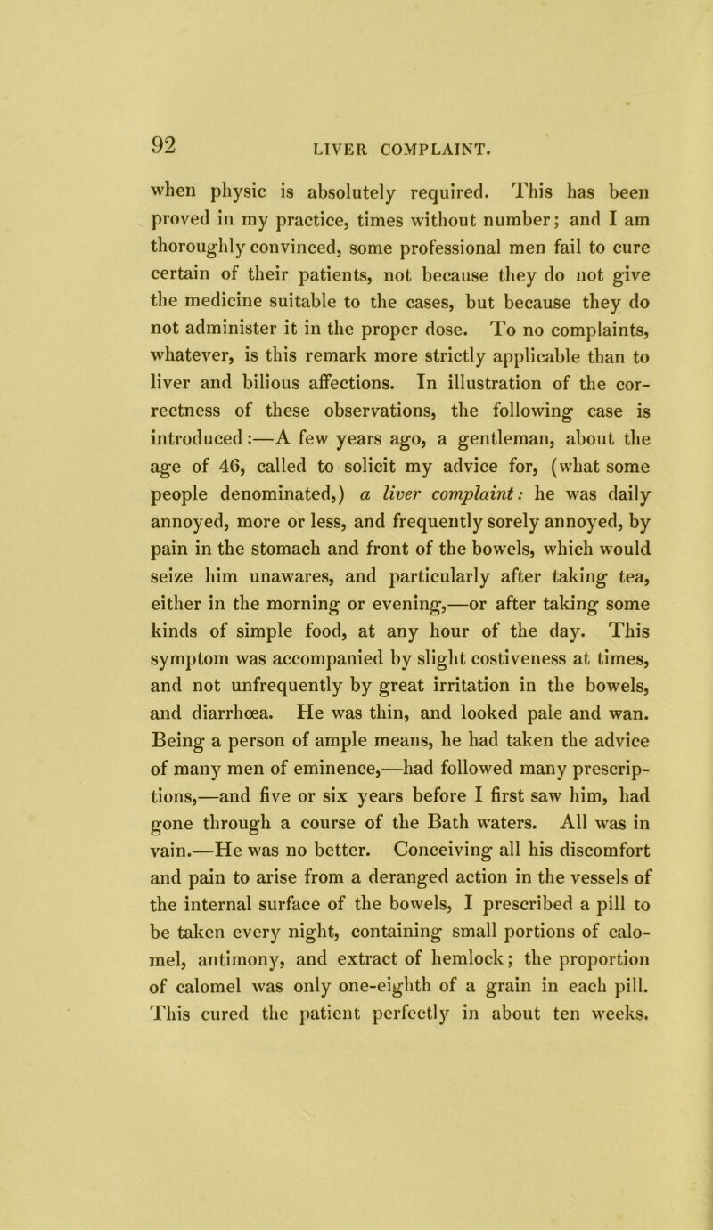 when physic is absolutely required. This has been proved in my practice, times without number; and I am thoroughly convinced, some professional men fail to cure certain of their patients, not because they do not give the medicine suitable to the cases, but because they do not administer it in the proper dose. To no complaints, whatever, is this remark more strictly applicable than to liver and bilious affections. In illustration of the cor- rectness of these observations, the following case is introduced:—A few years ago, a gentleman, about the age of 46, called to solicit my advice for, (what some people denominated,) a liver complaint: he was daily annoyed, more or less, and frequently sorely annoyed, by pain in the stomach and front of the bowels, which would seize him unawares, and particularly after taking tea, either in the morning or evening,—or after taking some kinds of simple food, at any hour of the day. This symptom was accompanied by slight costiveness at times, and not unfrequently by great irritation in the bowels, and diarrhoea. He was thin, and looked pale and wan. Being a person of ample means, he had taken the advice of many men of eminence,—had followed many prescrip- tions,—and five or six years before I first saw him, had gone through a course of the Bath waters. All was in vain.—He was no better. Conceiving all his discomfort and pain to arise from a deranged action in the vessels of the internal surface of the bowels, I prescribed a pill to be taken every night, containing small portions of calo- mel, antimony, and extract of hemlock; the proportion of calomel was only one-eighth of a grain in each pill. This cured the patient perfectly in about ten weeks.