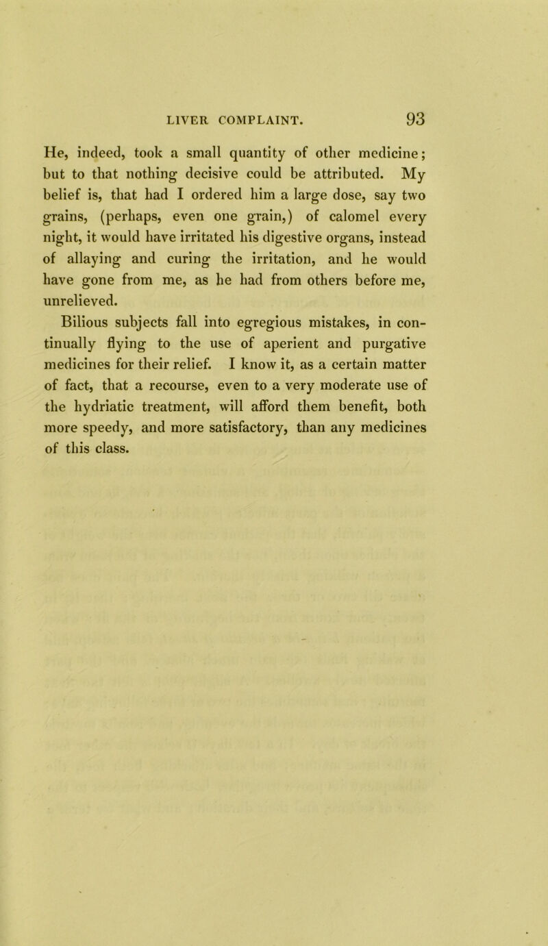 He, indeed, took a small quantity of other medicine; but to that nothing decisive could be attributed. My belief is, that had I ordered him a large dose, say two grains, (perhaps, even one grain,) of calomel every night, it would have irritated his digestive organs, instead of allaying and curing the irritation, and he would have gone from me, as he had from others before me, unrelieved. Bilious subjects fall into egregious mistakes, in con- tinually flying to the use of aperient and purgative medicines for their relief. I know it, as a certain matter of fact, that a recourse, even to a very moderate use of the hydriatic treatment, will afford them benefit, both more speedy, and more satisfactory, than any medicines of this class.
