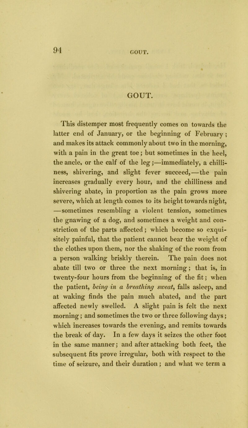 GOUT. GOUT. This distemper most frequently comes on towards the latter end of January, or the beginning of February ; and makes its attack commonly about two in the morning, with a pain in the great toe; but sometimes in the heel, the ancle, or the calf of the leg;—immediately, a chilli- ness, shivering, and slight fever succeed, — the pain increases gradually every hour, and the chilliness and shivering abate, in proportion as the pain grows more severe, which at length comes to its height towards night, — sometimes resembling a violent tension, sometimes the gnawing of a dog, and sometimes a weight and con- striction of the parts affected; which become so exqui- sitely painful, that the patient cannot bear the weight of the clothes upon them, nor the shaking of the room from a person walking briskly therein. The pain does not abate till two or three the next morning; that is, in twenty-four hours from the beginning of the fit; when the patient, being in a breathing sweat, falls asleep, and at waking finds the pain much abated, and the part affected newly swelled. A slight pain is felt the next morning; and sometimes the two or three following days; which increases towards the evening, and remits towards the break of day. In a few days it seizes the other foot in the same manner; and after attacking both feet, the subsequent fits prove irregular, both with respect to the time of seizure, and their duration; and what we term a