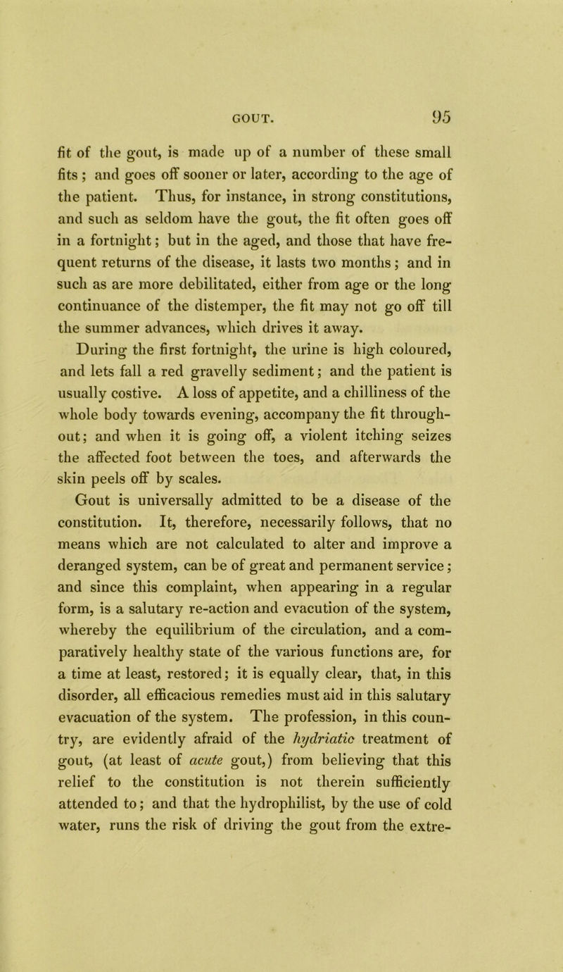 fit of the gout, is made up of a number of these small fits ; and goes off sooner or later, according to the age of the patient. Thus, for instance, in strong constitutions, and such as seldom have the gout, the fit often goes off in a fortnight; but in the aged, and those that have fre- quent returns of the disease, it lasts two months; and in such as are more debilitated, either from age or the long continuance of the distemper, the fit may not go off till the summer advances, which drives it away. During the first fortnight, the urine is high coloured, and lets fall a red gravelly sediment; and the patient is usually costive. A loss of appetite, and a chilliness of the whole body towards evening, accompany the fit through- out; and when it is going off, a violent itching seizes the affected foot between the toes, and afterwards the skin peels off by scales. Gout is universally admitted to be a disease of the constitution. It, therefore, necessarily follows, that no means which are not calculated to alter and improve a deranged system, can be of great and permanent service; and since this complaint, when appearing in a regular form, is a salutary re-action and evacution of the system, whereby the equilibrium of the circulation, and a com- paratively healthy state of the various functions are, for a time at least, restored; it is equally clear, that, in this disorder, all efficacious remedies must aid in this salutary evacuation of the system. The profession, in this coun- try, are evidently afraid of the hydriatic treatment of gout, (at least of acute gout,) from believing that this relief to the constitution is not therein sufficiently attended to; and that the hydrophilist, by the use of cold water, runs the risk of driving the gout from the extre-