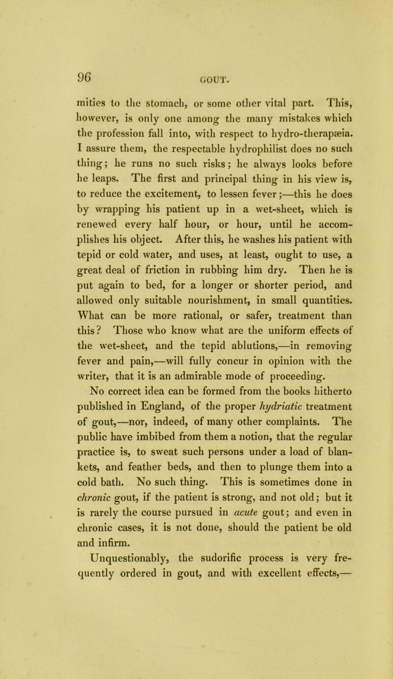 unities to the stomach, or some other vital part. This, however, is only one among the many mistakes which the profession fall into, with respect to hydro-therapseia. I assure them, the respectable hydrophilist does no such thing; he runs no such risks; he always looks before he leaps. The first and principal thing in his view is, to reduce the excitement, to lessen fever;—this he does by wrapping his patient up in a wet-sheet, which is renewed every half hour, or hour, until he accom- plishes his object. After this, he washes his patient with tepid or cold water, and uses, at least, ought to use, a great deal of friction in rubbing him dry. Then he is put again to bed, for a longer or shorter period, and allowed only suitable nourishment, in small quantities. What can be more rational, or safer, treatment than this ? Those who know what are the uniform effects of the wet-sheet, and the tepid ablutions,—in removing fever and pain,—will fully concur in opinion with the writer, that it is an admirable mode of proceeding. No correct idea can be formed from the books hitherto published in England, of the proper liydriatic treatment of gout,—nor, indeed, of many other complaints. The public have imbibed from them a notion, that the regular practice is, to sweat such persons under a load of blan- kets, and feather beds, and then to plunge them into a cold bath. No such thing. This is sometimes done in chronic gout, if the patient is strong, and not old; but it is rarely the course pursued in acute gout; and even in chronic cases, it is not done, should the patient be old and infirm. Unquestionably, the sudorific process is very fre- quently ordered in gout, and with excellent effects,—