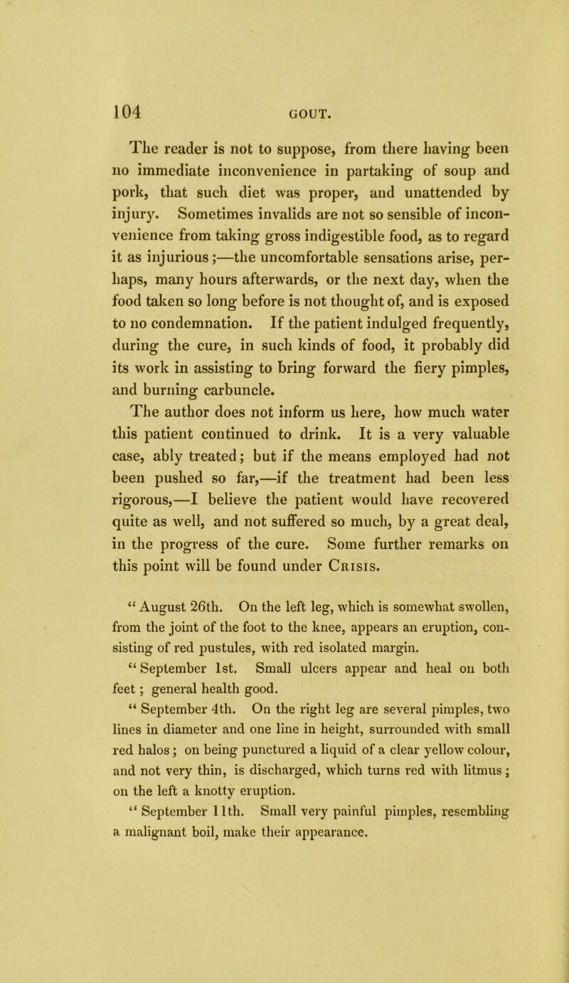 The reader is not to suppose, from there having been no immediate inconvenience in partaking of soup and pork, that such diet was proper, and unattended by injury. Sometimes invalids are not so sensible of incon- venience from taking gross indigestible food, as to regard it as injurious;—the uncomfortable sensations arise, per- haps, many hours afterwards, or the next day, when the food taken so long before is not thought of, and is exposed to no condemnation. If the patient indulged frequently, during the cure, in such kinds of food, it probably did its work in assisting to bring forward the fiery pimples, and burning carbuncle. The author does not inform us here, how much water this patient continued to drink. It is a very valuable case, ably treated; but if the means employed had not been pushed so far,—if the treatment had been less rigorous,—I believe the patient would have recovered quite as well, and not suffered so much, by a great deal, in the progress of the cure. Some further remarks on this point will be found under Crisis. “ August 26th. On the left leg, which is somewhat swollen, from the joint of the foot to the knee, appears an eruption, con- sisting of red pustules, with red isolated margin. “ September 1st. Small ulcers appear and heal on both feet; general health good. “ September 4th. On the right leg are several pimples, two lines in diameter and one line in height, surrounded with small red halos; on being punctured a liquid of a clear yellow colour, and not very thin, is discharged, which turns red with litmus; on the left a knotty eruption. “ September 11th. Small very painful pimples, resembling a malignant boil, make their appearance.