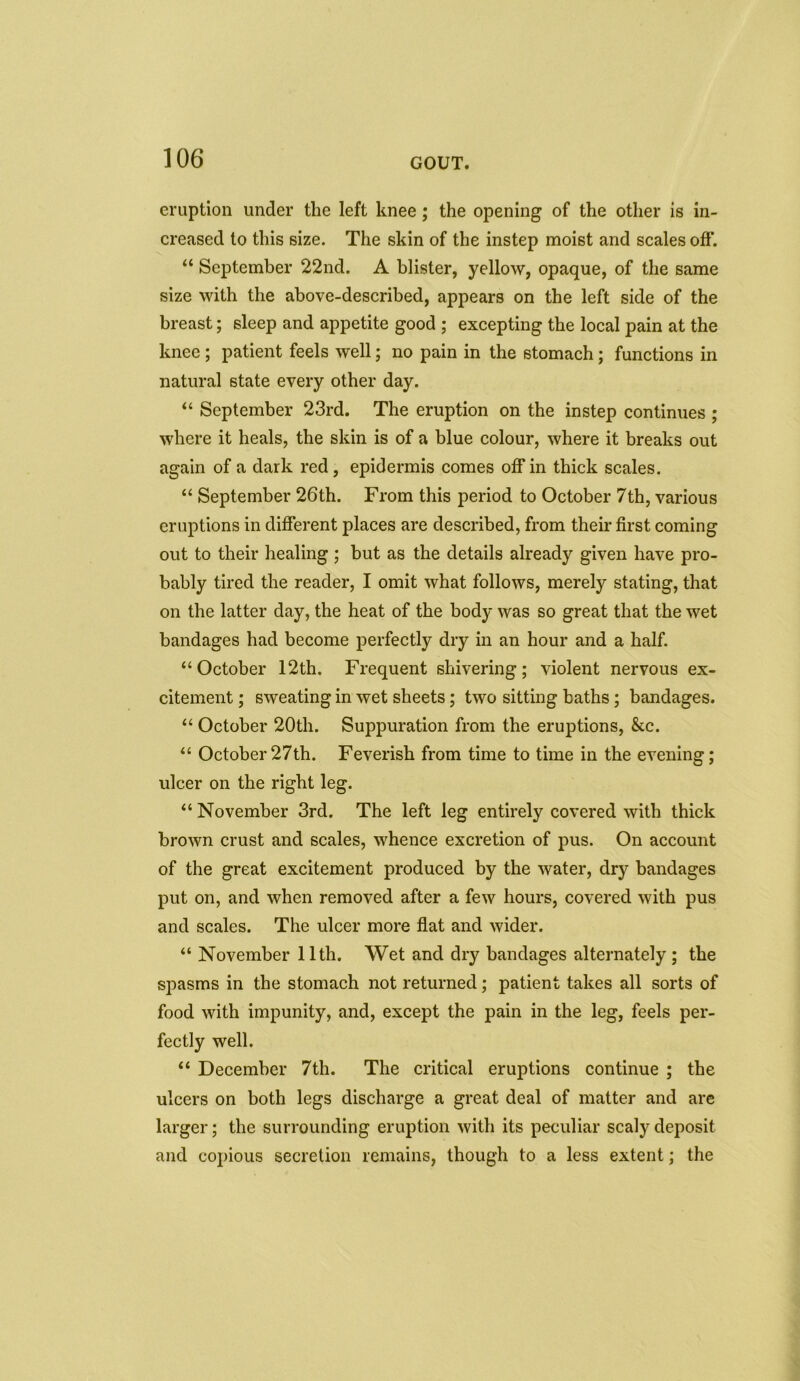 eruption under the left knee; the opening of the other is in- creased to this size. The skin of the instep moist and scales off. “ September 22nd. A blister, yellow, opaque, of the same size with the above-described, appears on the left side of the breast; sleep and appetite good ; excepting the local pain at the knee ; patient feels well; no pain in the stomach; functions in natural state every other day. “ September 23rd. The eruption on the instep continues ; where it heals, the skin is of a blue colour, where it breaks out again of a dark red , epidermis comes off in thick scales. “ September 26th. From this period to October 7th, various eruptions in different places are described, from their first coming out to their healing ; but as the details already given have pro- bably tired the reader, I omit what follows, merely stating, that on the latter day, the heat of the body was so great that the wet bandages had become perfectly dry in an hour and a half. “October 12th. Frequent shivering; violent nervous ex- citement ; sweating in wet sheets; two sitting baths; bandages. “ October 20th. Suppuration from the eruptions, &c. “ October27th. Feverish from time to time in the evening; ulcer on the right leg. “ November 3rd. The left leg entirely covered with thick brown crust and scales, whence excretion of pus. On account of the great excitement produced by the water, dry bandages put on, and when removed after a few hours, covered with pus and scales. The ulcer more flat and wider. “ November 11th. Wet and dry bandages alternately ; the spasms in the stomach not returned; patient takes all sorts of food with impunity, and, except the pain in the leg, feels per- fectly well. “ December 7th. The critical eruptions continue ; the ulcers on both legs discharge a great deal of matter and are larger; the surrounding eruption with its peculiar scaly deposit and copious secretion remains, though to a less extent; the