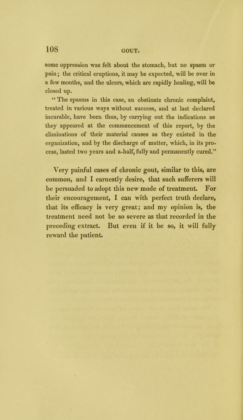 some oppression was felt about the stomach, but no spasm or pain; the critical eruptions, it may be expected, will be over in a few months, and the ulcers, which are rapidly healing, will be closed up. “ The spasms in this case, an obstinate chronic complaint, treated in various ways without success, and at last declared incurable, have been thus, by carrying out the indications as they appeared at the commencement of this report, by the eliminations of their material causes as they existed in the organization, and by the discharge of matter, which, in its pro- cess, lasted two years and a-half, fully and permanently cured.” Very painful cases of chronic gout, similar to this, are common, and I earnestly desire, that such sufferers will be persuaded to adopt this new mode of treatment. For their encouragement, I can with perfect truth declare, that its efficacy is very great; and my opinion is, the treatment need not be so severe as that recorded in the preceding extract. But even if it be so, it will fully reward the patient.