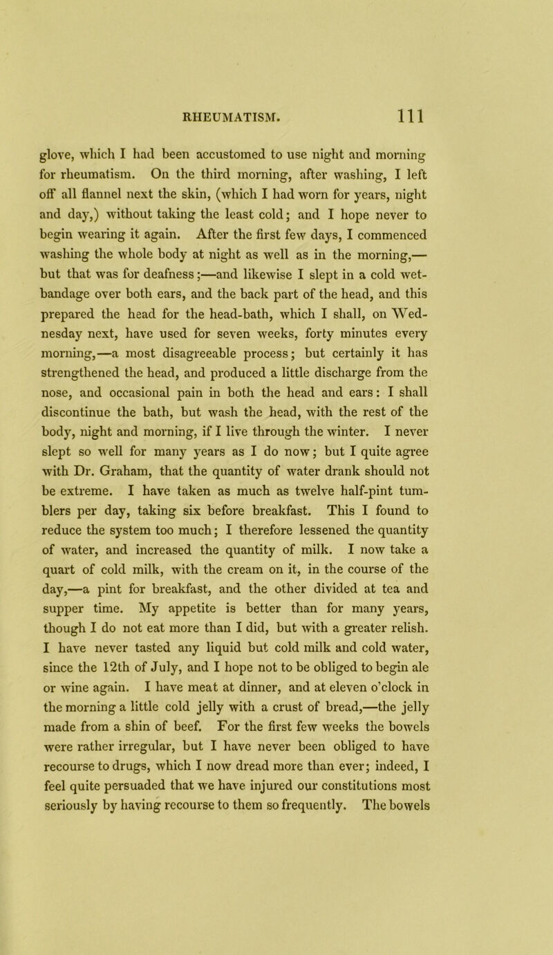glove, which I had been accustomed to use night and morning for rheumatism. On the third morning, after washing, I left off all flannel next the skin, (which I had worn for years, night and day,) without taking the least cold; and I hope never to begin wearing it again. After the first few days, I commenced washing the whole body at night as well as in the morning,— but that was for deafness;—and likewise I slept in a cold wet- bandage over both ears, and the back part of the head, and this prepared the head for the head-bath, which I shall, on Wed- nesday next, have used for seven weeks, forty minutes every morning,—a most disagreeable process; but certainly it has strengthened the head, and produced a little discharge from the nose, and occasional pain in both the head and ears: I shall discontinue the bath, but wash the head, with the rest of the body, night and morning, if I live through the winter. I never slept so well for many years as I do now; but I quite agree with Dr. Graham, that the quantity of water drank should not be extreme. I have taken as much as twelve half-pint tum- blers per day, taking six before breakfast. This I found to reduce the system too much; I therefore lessened the quantity of water, and increased the quantity of milk. I now take a quart of cold milk, with the cream on it, in the course of the day,—a pint for breakfast, and the other divided at tea and supper time. My appetite is better than for many years, though I do not eat more than I did, but with a greater relish. I have never tasted any liquid but cold milk and cold water, since the 12th of July, and I hope not to be obliged to begin ale or wine again. I have meat at dinner, and at eleven o’clock in the morning a little cold jelly with a crust of bread,—the jelly made from a shin of beef. For the first few weeks the bowels were rather irregular, but I have never been obliged to have recourse to drugs, which I now dread more than ever; indeed, I feel quite persuaded that we have injured our constitutions most seriously by having recourse to them so frequently. The bowels