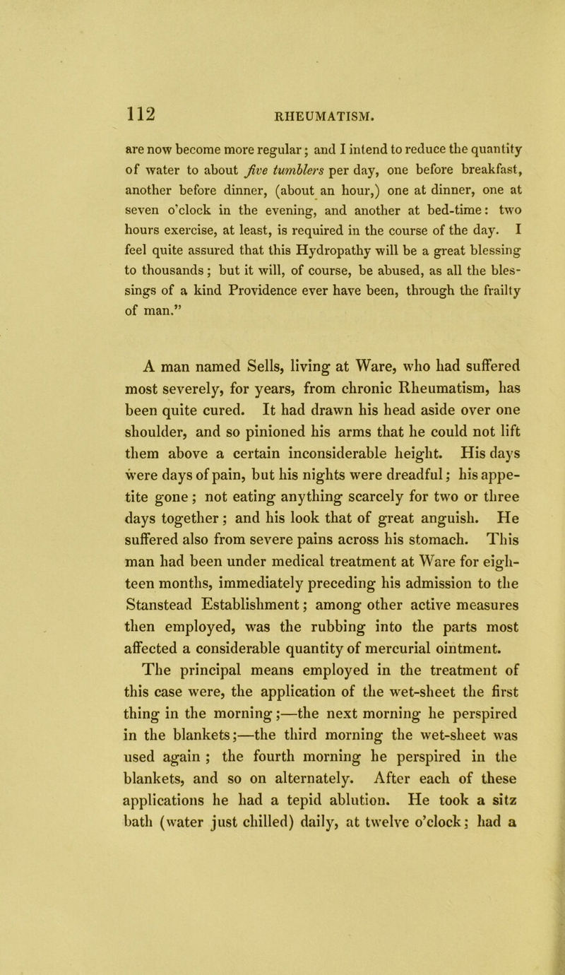 are now become more regular; and I intend to reduce the quantity of water to about Jive tumblers per day, one before breakfast, another before dinner, (about an hour,) one at dinner, one at seven o’clock in the evening, and another at bed-time: two hours exercise, at least, is required in the course of the day. I feel quite assured that this Hydropathy will be a great blessing to thousands; but it will, of course, be abused, as all the bles- sings of a kind Providence ever have been, through the frailty of man.” A man named Sells, living at Ware, who had suffered most severely, for years, from chronic Rheumatism, has been quite cured. It had drawn his head aside over one shoulder, and so pinioned his arms that he could not lift them above a certain inconsiderable height. His days were days of pain, but his nights were dreadful; his appe- tite gone; not eating anything scarcely for two or three days together; and his look that of great anguish. He suffered also from severe pains across his stomach. This man had been under medical treatment at Ware for eigh- teen months, immediately preceding his admission to the Stanstead Establishment; among other active measures then employed, was the rubbing into the parts most affected a considerable quantity of mercurial ointment. The principal means employed in the treatment of this case were, the application of the wet-sheet the first thing in the morning;—the next morning he perspired in the blankets;—the third morning the wet-sheet was used again ; the fourth morning he perspired in the blankets, and so on alternately. After each of these applications he had a tepid ablution. He took a sitz bath (water just chilled) daily, at twelve o’clock; had a