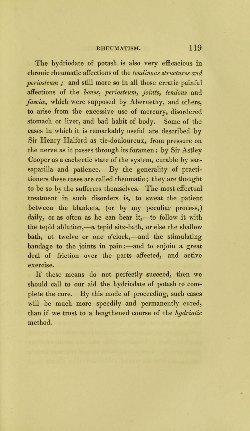 The hydriodate of potash is also very efficacious in chronic rheumatic affections of the tendinous structures and ■periosteum ; and still more so in all those erratic painful affections of the bones, periosteum, joints, tendons and fasciae, which were supposed by Abernethy, and others, to arise from the excessive use of mercury, disordered stomach or liver, and bad habit of body. Some of the cases in which it is remarkably useful are described by Sir Henry Halford as tic-douloureux, from pressure on the nerve as it passes through its foramen; by Sir Astley Cooper as a cachectic state of the system, curable by sar- saparilla and patience. By the generality of practi- tioners these cases are called rheumatic; they are thought to be so by the sufferers themselves. The most effectual treatment in such disorders is, to sweat the patient between the blankets, (or by my peculiar process,) daily, or as often as he can bear it,—to follow it with the tepid ablution,—a tepid sitz-bath, or else the shallow bath, at twelve or one o’clock,—and the stimulating bandage to the joints in pain;—and to enjoin a great deal of friction over the parts affected, and active exercise. If these means do not perfectly succeed, then we should call to our aid the hydriodate of potash to com- plete the cure. By this mode of proceeding, such cases will be much more speedily and permanently cured, than if we trust to a lengthened course of the hydriatic method.