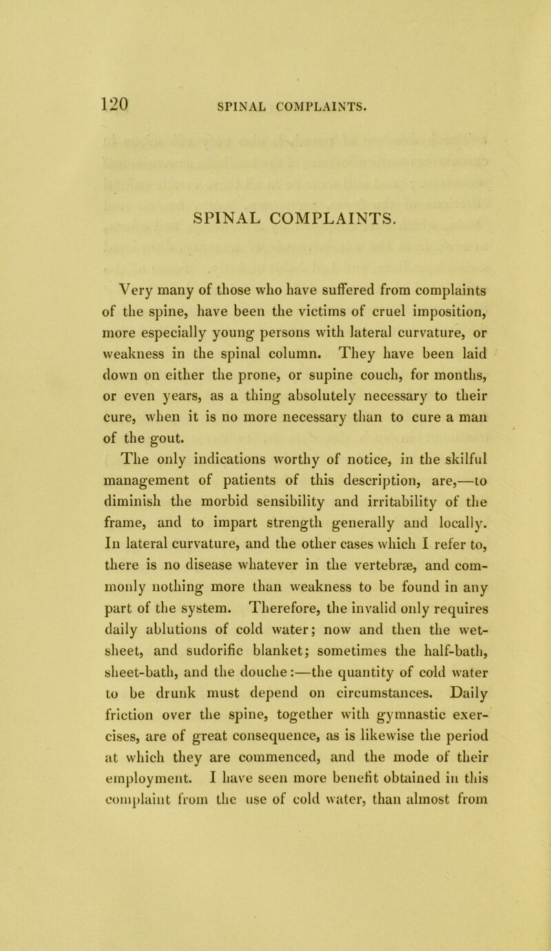 SPINAL COMPLAINTS. Very many of those who have suffered from complaints of the spine, have been the victims of cruel imposition, more especially young persons with lateral curvature, or weakness in the spinal column. They have been laid down on either the prone, or supine couch, for months, or even years, as a thing absolutely necessary to their cure, when it is no more necessary than to cure a man of the gout. The only indications worthy of notice, in the skilful management of patients of this description, are,—to diminish the morbid sensibility and irritability of the frame, and to impart strength generally and locally. In lateral curvature, and the other cases which I refer to, there is no disease whatever in the vertebrae, and com- monly nothing more than weakness to be found in any part of the system. Therefore, the invalid only requires daily ablutions of cold water; now and then the wet- sheet, and sudorific blanket; sometimes the half-bath, sheet-bath, and the douche:—the quantity of cold water to be drunk must depend on circumstances. Daily friction over the spine, together with gymnastic exer- cises, are of great consequence, as is likewise the period at which they are commenced, and the mode of their employment. I have seen more benefit obtained in this complaint from the use of cold water, than almost from