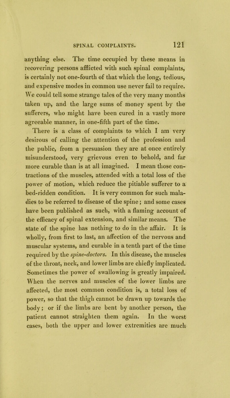 anything else. The time occupied by these means in recovering persons afflicted with such spinal complaints, is certainly not one-fourth of that which the long, tedious, and expensive modes in common use never fail to require. We could tell some strange tales of the very many months taken up, and the large sums of money spent by the sufferers, who might have been cured in a vastly more agreeable manner, in one-fifth part of the time. There is a class of complaints to which I am very desirous of calling the attention of the profession and the public, from a persuasion they are at once entirely misunderstood, very grievous even to behold, and far more curable than is at all imagined. I mean those con- tractions of the muscles, attended with a total loss of the power of motion, which reduce the pitiable sufferer to a bed-ridden condition. It is very common for such mala- dies to be referred to disease of the spine; and some cases have been published as such, with a flaming account of the efficacy of spinal extension, and similar means. The state of the spine has nothing to do in the affair. It is wholly, from first to last, an affection of the nervous and muscular systems, and curable in a tenth part of the time required by the spine-do dors. In this disease, the muscles of the throat, neck, and lower limbs are chiefly implicated. Sometimes the power of swallowing is greatly impaired. When the nerves and muscles of the lower limbs are affected, the most common condition is, a total loss of power, so that the thigh cannot be drawn up towards the body; or if the limbs are bent by another person, the patient cannot straighten them again. In the worst cases, both the upper and lower extremities are much
