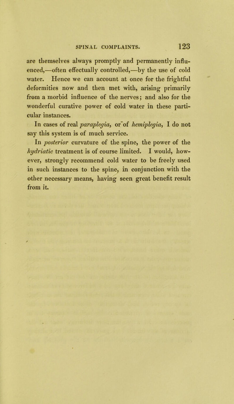 are themselves always promptly and permanently influ- enced,—often effectually controlled,—by the use of cold water. Hence we can account at once for the frightful deformities now and then met with, arising primarily from a morbid influence of the nerves; and also for the wonderful curative power of cold water in these parti- cular instances. In cases of real paraplegia, or of hemiplegia, I do not say this system is of much service. In posterior curvature of the spine, the power of the hydriatic treatment is of course limited. I would, how- ever, strongly recommend cold water to be freely used in such instances to the spine, in conjunction with the other necessary means, having seen great benefit result from it.