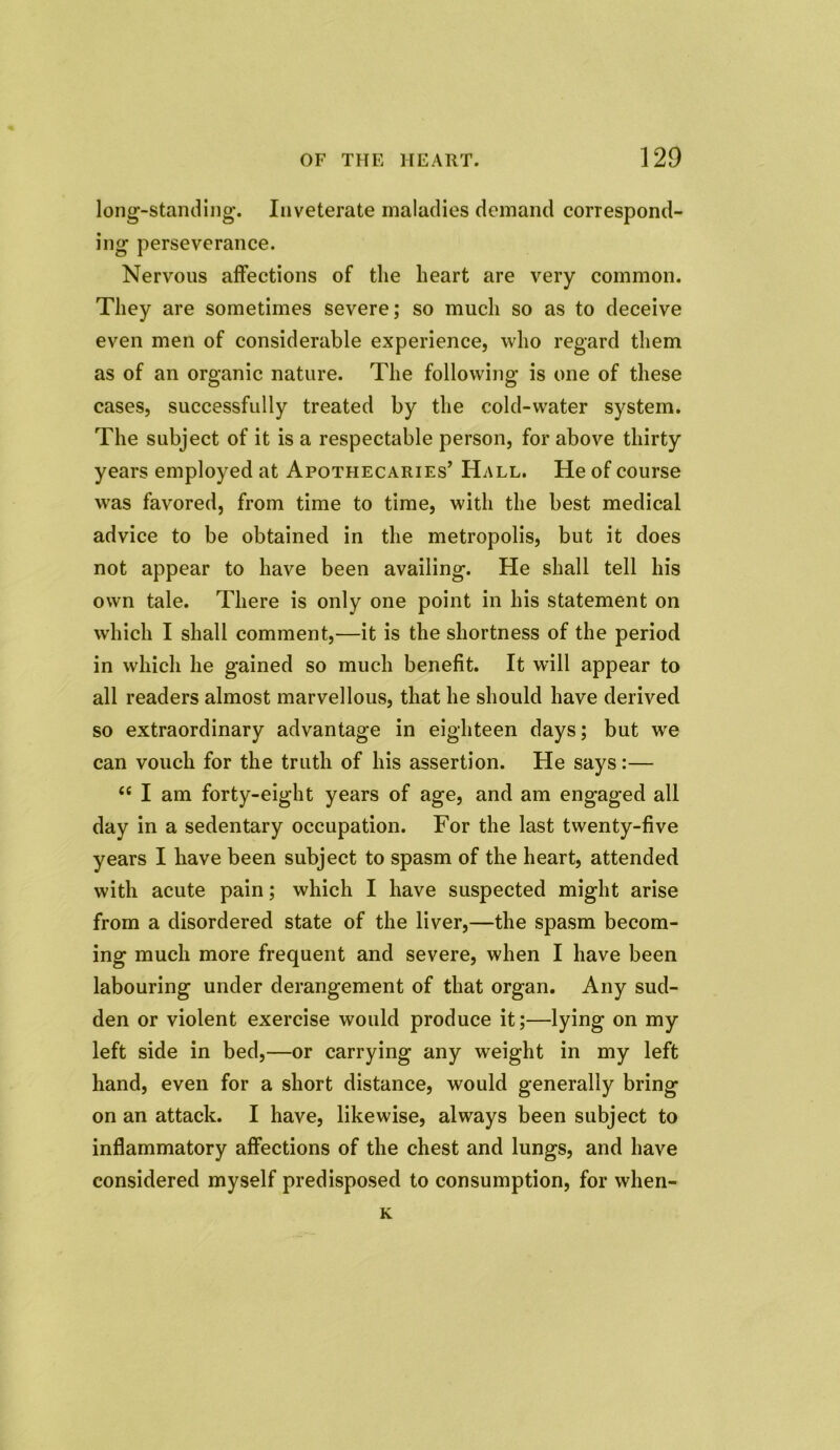 long-standing\ Inveterate maladies demand correspond- ing perseverance. Nervous affections of the heart are very common. They are sometimes severe; so much so as to deceive even men of considerable experience, who regard them as of an organic nature. The following is one of these cases, successfully treated by the cold-water system. The subject of it is a respectable person, for above thirty years employed at Apothecaries’ Hall. He of course was favored, from time to time, with the best medical advice to be obtained in the metropolis, but it does not appear to have been availing. He shall tell his own tale. There is only one point in his statement on which I shall comment,—it is the shortness of the period in which he gained so much benefit. It will appear to all readers almost marvellous, that he should have derived so extraordinary advantage in eighteen days; but we can vouch for the truth of his assertion. He says:— £< I am forty-eight years of age, and am engaged all day in a sedentary occupation. For the last twenty-five years I have been subject to spasm of the heart, attended with acute pain; which I have suspected might arise from a disordered state of the liver,—the spasm becom- ing much more frequent and severe, when I have been labouring under derangement of that organ. Any sud- den or violent exercise would produce it;—lying on my left side in bed,—or carrying any weight in my left hand, even for a short distance, would generally bring on an attack. I have, likewise, always been subject to inflammatory affections of the chest and lungs, and have considered myself predisposed to consumption, for wlien- K