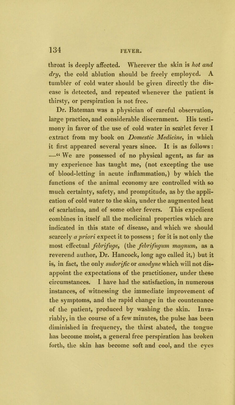 throat is deeply affected. Wherever the skin is hot and dry, the cold ablution should be freely employed. A tumbler of cold water should be given directly the dis- ease is detected, and repeated whenever the patient is thirsty, or perspiration is not free. Dr. Bateman was a physician of careful observation, large practice, and considerable discernment. His testi- mony in favor of the use of cold water in scarlet fever I extract from my book on Domestic Medicine, in which it first appeared several years since. It is as follows : —<£ We are possessed of no physical agent, as far as my experience has taught me, (not excepting the use of blood-letting in acute inflammation,) by which the functions of the animal economy are controlled with so much certainty, safety, and promptitude, as by the appli- cation of cold water to the skin, under the augmented heat of scarlatina, and of some other fevers. This expedient combines in itself all the medicinal properties which are indicated in this state of disease, and which we should scarcely a priori expect it to possess ; for it is not only the most effectual febrifuge, (the febrifugum magnum, as a reverend author, Dr. Hancock, long ago called it,) but it is, in fact, the only sudorific or anodyne which will not dis- appoint the expectations of the practitioner, under these circumstances. I have had the satisfaction, in numerous instances, of witnessing the immediate improvement of the symptoms, and the rapid change in the countenance of the patient, produced by washing the skin. Inva- riably, in the course of a few minutes, the pulse has been diminished in frequency, the thirst abated, the tongue has become moist, a general free perspiration has broken forth, the skin lias become soft and cool, and the eyes