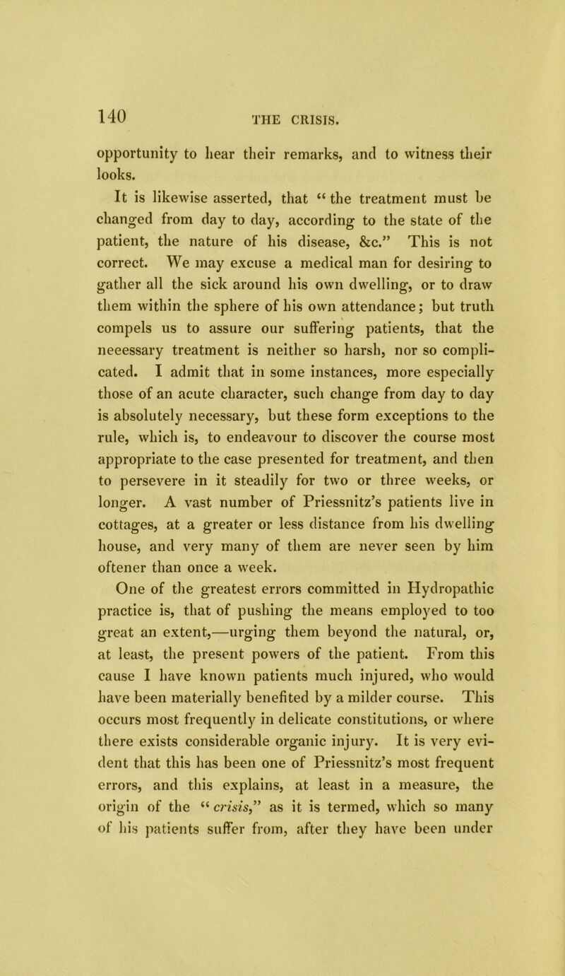 opportunity to hear their remarks, and to witness their looks. It is likewise asserted, that “ the treatment must he changed from day to day, according to the state of the patient, the nature of his disease, &c.” This is not correct. We may excuse a medical man for desiring to gather all the sick around his own dwelling, or to draw them within the sphere of his own attendance; but truth compels us to assure our suffering patients, that the neeessary treatment is neither so harsh, nor so compli- cated. I admit that in some instances, more especially those of an acute character, such change from day to day is absolutely necessary, but these form exceptions to the rule, which is, to endeavour to discover the course most appropriate to the case presented for treatment, and then to persevere in it steadily for two or three weeks, or longer. A vast number of Priessnitz’s patients live in cottages, at a greater or less distance from his dwelling house, and very many of them are never seen by him oftener than once a week. One of the greatest errors committed in Hydropathic practice is, that of pushing the means employed to too great an extent,—urging them beyond the natural, or, at least, the present powers of the patient. From this cause I have known patients much injured, who would have been materially benefited by a milder course. This occurs most frequently in delicate constitutions, or where there exists considerable organic injury. It is very evi- dent that this has been one of Priessnitz’s most frequent errors, and this explains, at least in a measure, the origin of the “ crisis,” as it is termed, which so many of his patients suffer from, after they have been under