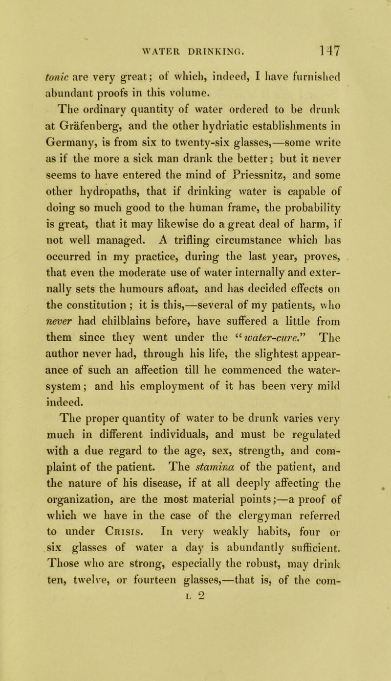 tonic are very great; of which, indeed, I have furnished abundant proofs in this volume. The ordinary quantity of water ordered to be drunk at Grafenberg, and the other hydriatic establishments in Germany, is from six to twenty-six glasses,—some write as if the more a sick man drank the better; but it never seems to have entered the mind of Priessnitz, and some other hydropaths, that if drinking water is capable of doing so much good to the human frame, the probability is great, that it may likewise do a great deal of harm, if not well managed. A trifling circumstance which has occurred in my practice, during the last year, proves, that even the moderate use of water internally and exter- nally sets the humours afloat, and has decided effects on the constitution ; it is this,—several of my patients, who never had chilblains before, have suffered a little from them since they went under the “ water-cure.” The author never had, through his life, the slightest appear- ance of such an affection till he commenced the water- system ; and his employment of it has been very mild indeed. The proper quantity of water to be drunk varies very much in different individuals, and must be regulated with a due regard to the age, sex, strength, and com- plaint of the patient. The stamina of the patient, and the nature of his disease, if at all deeply affecting the organization, are the most material points;—a proof of which we have in the case of the clergyman referred to under Crisis. In very weakly habits, four or six glasses of water a day is abundantly sufficient. Those who are strong, especially the robust, may drink ten, twelve, or fourteen glasses,—that is, of the com-