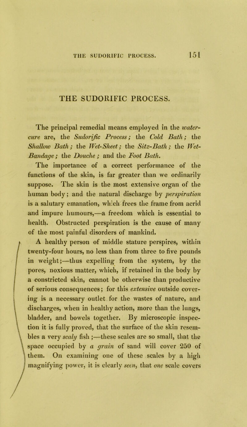 THE SUDORIFIC PROCESS. The principal remedial means employed in the water- cure are, the Sudorific Process; the Cold Bath; the Shallow Bath; the Wet-Sheet; the Sitz-Bath; the Wet- Bandage ; the Douche ; and the Foot Bath. The importance of a correct performance of the functions of the skin, is far greater than we ordinarily suppose. The skin is the most extensive organ of the human body; and the natural discharge by perspiration is a salutary emanation, which frees the frame from acrid and impure humours,—a freedom which is essential to health. Obstructed perspiration is the cause of many of the most painful disorders of mankind. A healthy person of middle stature perspires, within twenty-four hours, no less than from three to five pounds in weight;—thus expelling from the system, by the pores, noxious matter, which, if retained in the body by a constricted skin, cannot be otherwise than productive of serious consequences; for this extensive outside cover- ing is a necessary outlet for the wastes of nature, and discharges, when in healthy action, more than the lungs, bladder, and bowels together. By microscopic inspec- tion it is fully proved, that the surface of the skin resem- bles a very scaly fish ;—these scales are so small, that the space occupied by a grain of sand will cover 250 of them. On examining one of these scales by a high magnifying power, it is clearly seen, that one scale covers