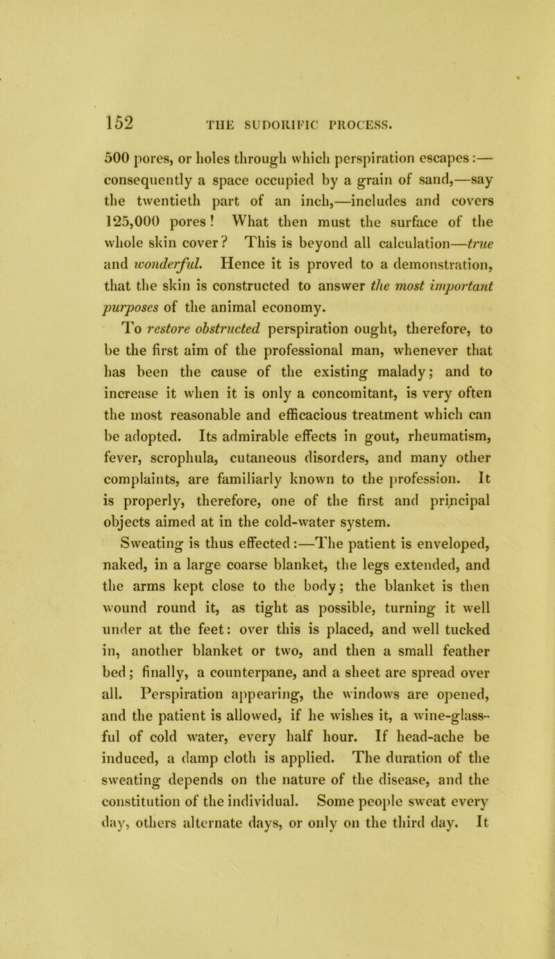 500 pores, or holes through which perspiration escapes:— consequently a space occupied by a grain of sand,—say the twentieth part of an inch,—includes and covers 125,000 pores! What then must the surface of the whole skin cover? This is beyond all calculation—true and wonderful. Hence it is proved to a demonstration, that the skin is constructed to answer the most important purposes of the animal economy. To restore obstructed perspiration ought, therefore, to be the first aim of the professional man, whenever that has been the cause of the existing malady; and to increase it when it is only a concomitant, is very often the most reasonable and efficacious treatment which can be adopted. Its admirable effects in gout, rheumatism, fever, scrophula, cutaneous disorders, and many other complaints, are familiarly known to the profession. It is properly, therefore, one of the first and principal objects aimed at in the cold-water system. Sweating is thus effected:—The patient is enveloped, naked, in a large coarse blanket, the legs extended, and the arms kept close to the body; the blanket is then wound round it, as tight as possible, turning it well under at the feet: over this is placed, and well tucked in, another blanket or two, and then a small feather bed; finally, a counterpane, and a sheet are spread over all. Perspiration appearing, the windows are opened, and the patient is allowed, if he wishes it, a wine-glass- ful of cold water, every half hour. If head-ache be induced, a damp cloth is applied. The duration of the sweating depends on the nature of the disease, and the constitution of the individual. Some people sweat every day, others alternate days, or only on the third day. It