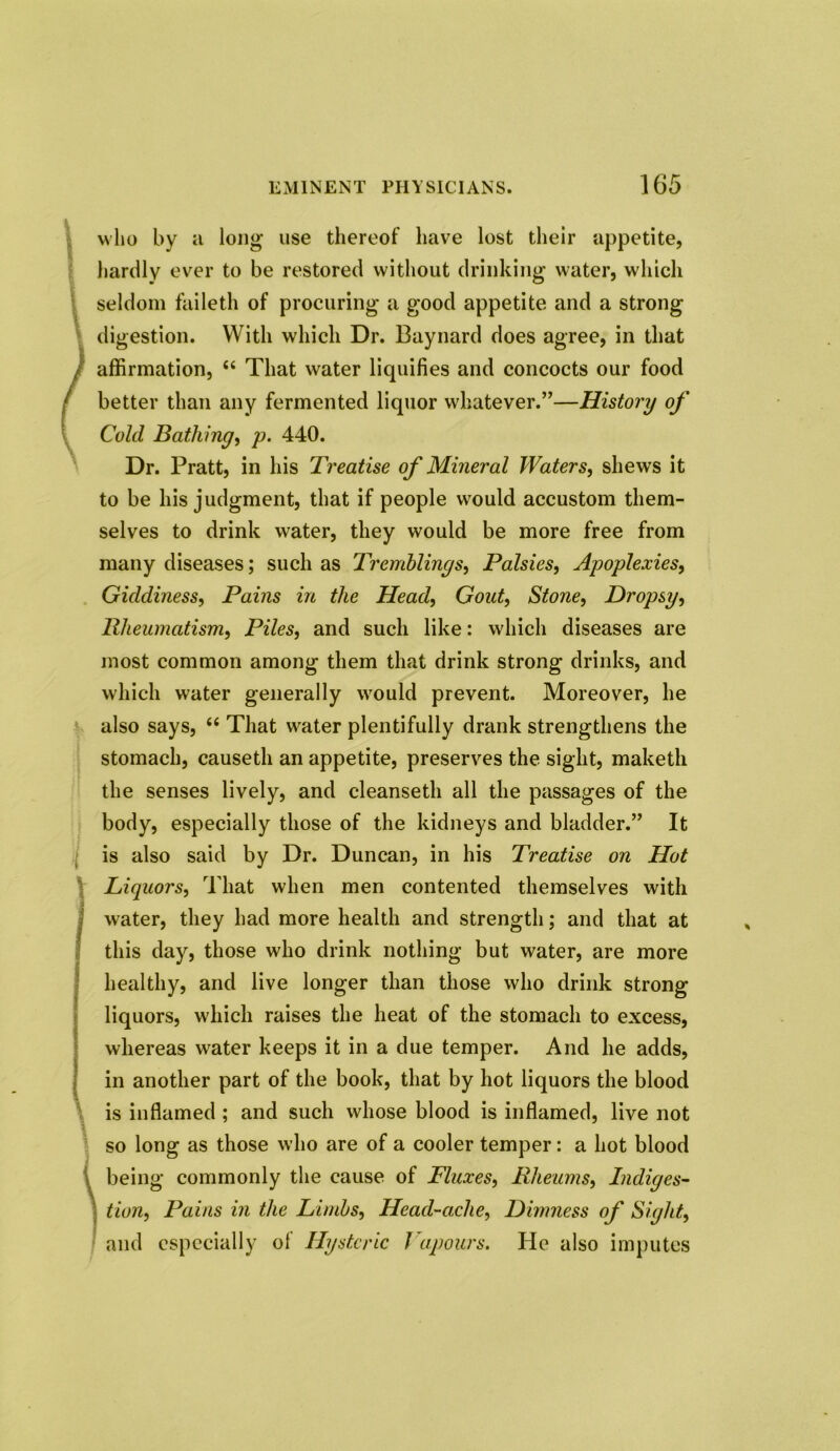 who by a long’ use thereof have lost their appetite, hardly ever to be restored without drinking water, which seldom faileth of procuring a good appetite and a strong digestion. With which Dr. Baynard does agree, in that affirmation, That water liquifies and concocts our food better than any fermented liquor whatever.”—History of Cold Bathing, p. 440. Dr. Pratt, in his Treatise of Mineral Waters, shews it to be his judgment, that if people wamld accustom them- selves to drink water, they would be more free from many diseases; such as Tremblings, Palsies, Apoplexies, Giddiness, Pains in the Head, Gout, Stone, Dropsy, Rheumatism, Piles, and such like: which diseases are most common among them that drink strong drinks, and which water generally would prevent. Moreover, he also says, “ That w^ater plentifully drank strengthens the stomach, causeth an appetite, preserves the sight, maketh the senses lively, and cleanseth all the passages of the body, especially those of the kidneys and bladder.” It is also said by Dr. Duncan, in his Treatise on Hot Liquors, That when men contented themselves with water, they had more health and strength; and that at this day, those who drink nothing but water, are more healthy, and live longer than those who drink strong liquors, which raises the heat of the stomach to excess, whereas water keeps it in a due temper. And he adds, in another part of the book, that by hot liquors the blood is inflamed ; and such whose blood is inflamed, live not so long as those who are of a cooler temper: a hot blood being commonly the cause of Fluxes, Rheums, Indiges- tion, Pains in the Limbs, Head-ache, Dimness of Sight, and especially of Hysteric Vapours. He also imputes