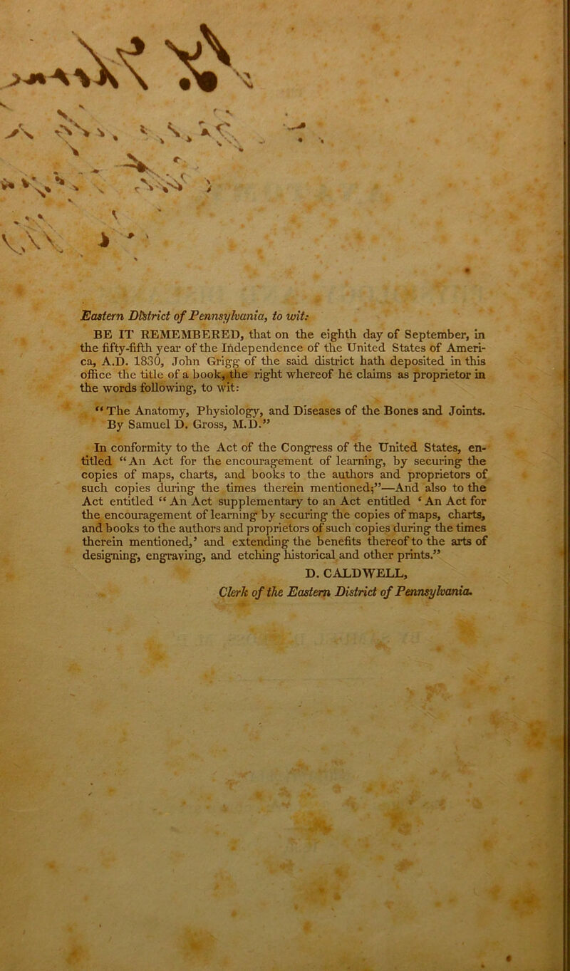 A AS * , * VU. • - - ^ ■ , • ^ l* •» , V' vV > ** * v> ^ S r »' Vs* > • \ S' * VAV i ' Eastern District of Pennsylvania, to wit: BE IT REMEMBERED, that on the eighth day of September, in the fifty-fifth year of the Independence of the United States of Ameri- ca, A.D. 1830, John Grigg of the said district hath deposited in this office the title of a book, the right whereof he claims as proprietor in the words following, to wit: “ The Anatomy, Physiology, and Diseases of the Bones and Joints. By Samuel D. Gross, M.D.” In conformity to the Act of the Congress of the United States, en- titled “ An Act for the encouragement of learning, by securing the copies of maps, charts, and books to the authors and proprietors of such copies during the times therein mentioned;”—And also to the Act entitled ” An Act supplementary to an Act entitled * An Act for the encouragement of learning by securing the copies of maps, charts, and books to the authors and proprietors of such copies during the times therein mentioned,5 and extending the benefits thereof to the arts of designing, engraving, and etching historical and other prints.55 D. CALDWELL, Clerk of the Eastern District of Pennsylvania.