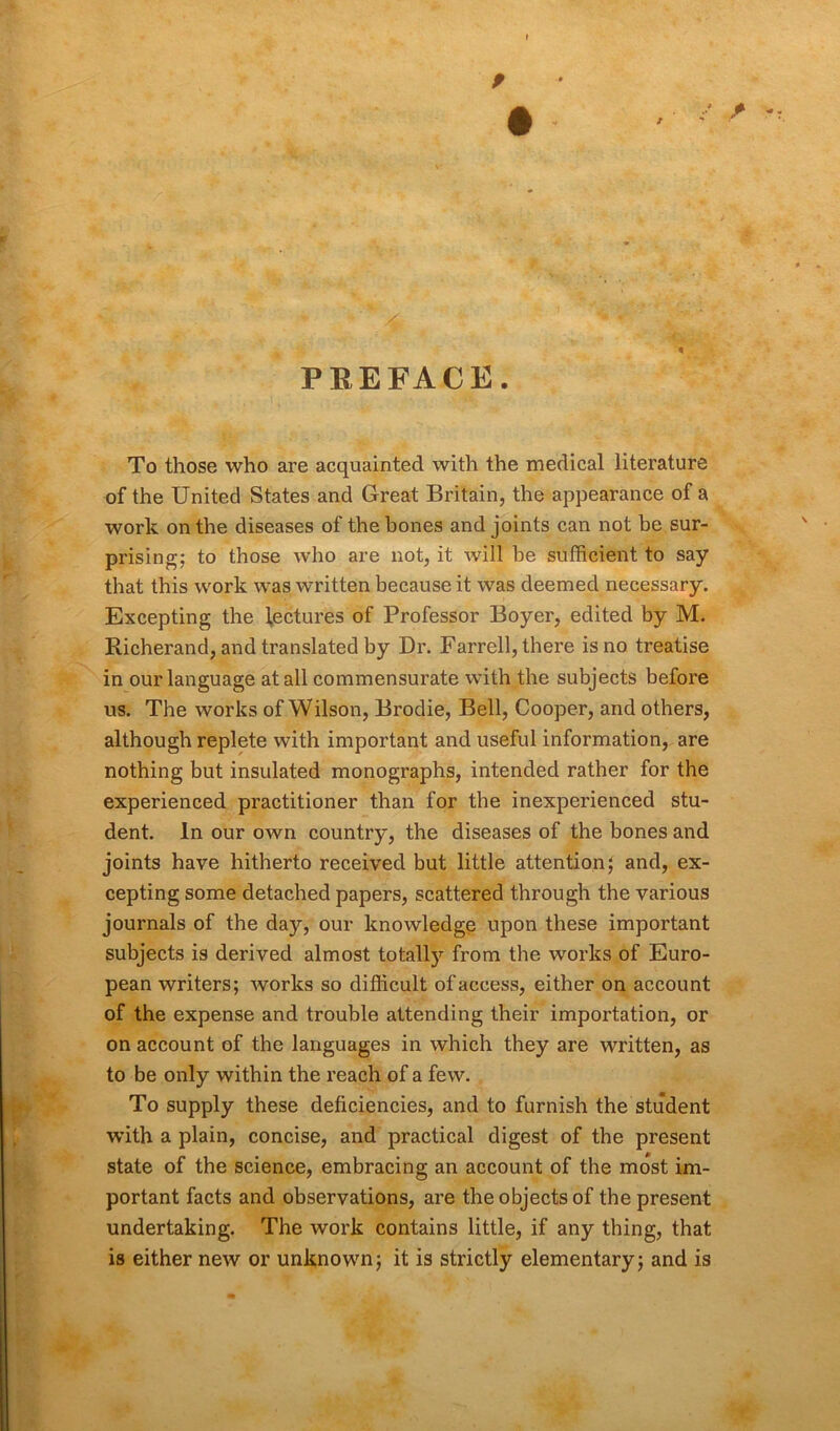 9 f / 9 - PREFACE. To those who are acquainted with the medical literature of the United States and Great Britain, the appearance of a work on the diseases of the hones and joints can not be sur- prising; to those who are not, it will be sufficient to say that this work was written because it was deemed necessary. Excepting the lectures of Professor Boyer, edited by M. Richerand, and translated by Dr. Farrell, there is no treatise in our language at all commensurate with the subjects before us. The works of Wilson, Brodie, Bell, Cooper, and others, although replete with important and useful information, are nothing but insulated monographs, intended rather for the experienced practitioner than for the inexperienced stu- dent. In our own country, the diseases of the bones and joints have hitherto received but little attention; and, ex- cepting some detached papers, scattered through the various journals of the day, our knowledge upon these important subjects is derived almost totally from the works of Euro- pean writers; works so difficult of access, either on account of the expense and trouble attending their importation, or on account of the languages in which they are written, as to be only within the reach of a few. To supply these deficiencies, and to furnish the student w’ith a plain, concise, and practical digest of the present state of the science, embracing an account of the most im- portant facts and observations, are the objects of the present undertaking. The work contains little, if any thing, that is either new or unknown; it is strictly elementary; and is