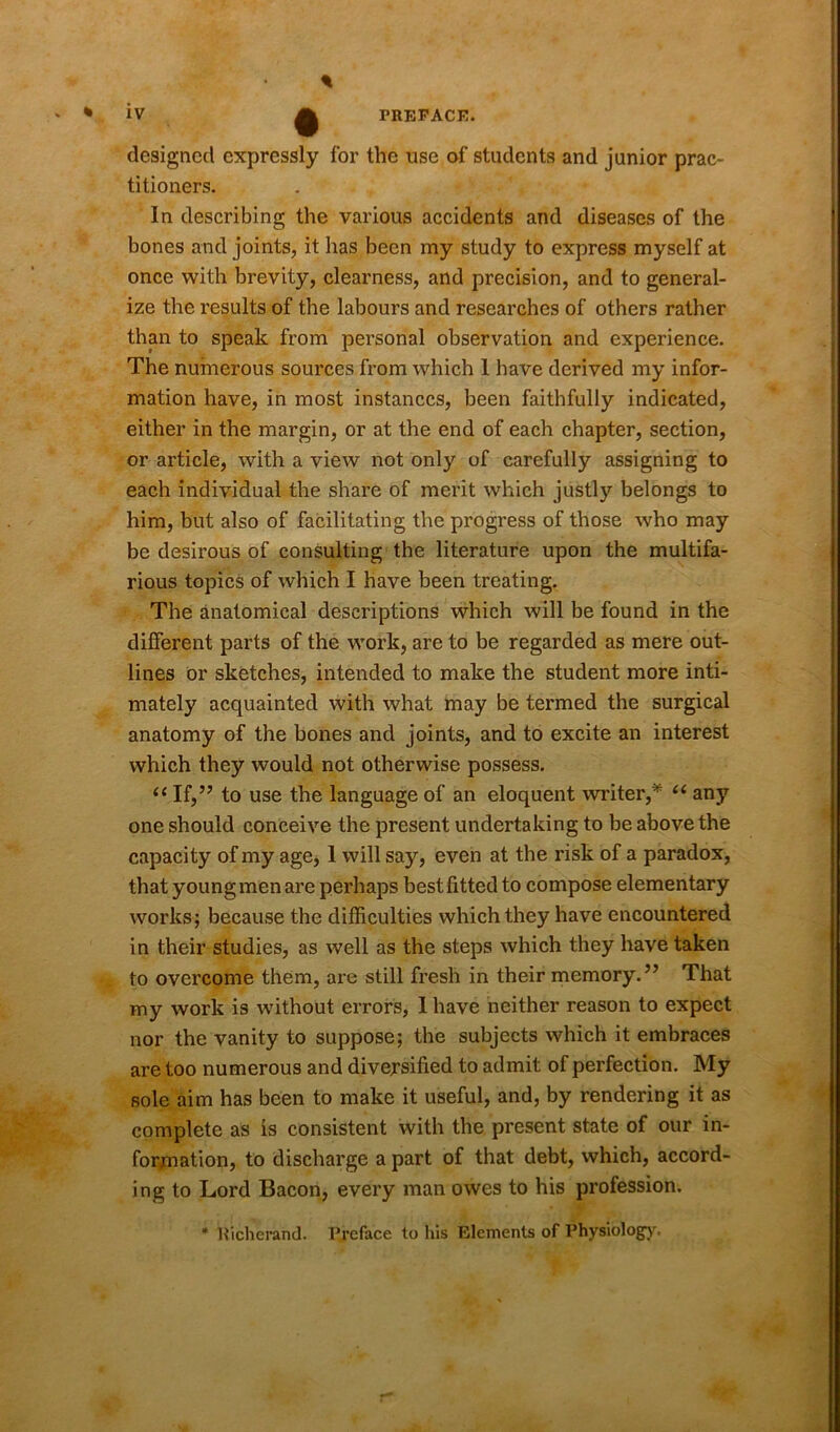 % designed expressly for the use of students and junior prac- titioners. In describing the various accidents and diseases of the bones and joints, it has been my study to express myself at once with brevity, clearness, and precision, and to general- ize the results of the labours and researches of others rather than to speak from personal observation and experience. The numerous sources from which I have derived my infor- mation have, in most instances, been faithfully indicated, either in the margin, or at the end of each chapter, section, or article, with a view not only of carefully assigning to each individual the share of merit which justly belongs to him, but also of facilitating the progress of those who may be desirous of consulting the literature upon the multifa- rious topics of which I have been treating. The anatomical descriptions which will be found in the different parts of the work, are to be regarded as mere out- lines or sketches, intended to make the student more inti- mately acquainted with what may be termed the surgical anatomy of the bones and joints, and to excite an interest which they would not otherwise possess. “ If,’7 to use the language of an eloquent writer,* “ any one should conceive the present undertaking to be above the capacity of my age, 1 will say, even at the risk of a paradox, that young men are perhaps best fitted to compose elementary works; because the difficulties which they have encountered in their studies, as well as the steps which they have taken to overcome them, are still fresh in their memory.” That my work is without errors, 1 have neither reason to expect nor the vanity to suppose; the subjects which it embraces are too numerous and diversified to admit of perfection. My sole aim has been to make it useful, and, by rendering it as complete as is consistent with the present state of our in- formation, to discharge a part of that debt, which, accord- ing to Lord Bacon, every man owes to his profession. * Uicherand. Preface to his Elements of Physiology.