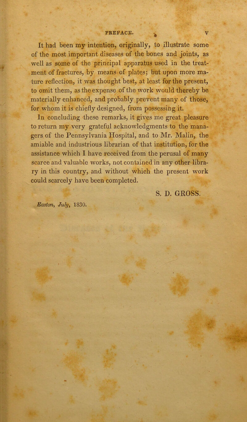 % It had been my intention, originally, to illustrate some of the most important diseases of the bones and joints, as well as some of the principal apparatus used in the treat- ment of fractures, by means of plates; but upon more ma- ture reflection, it was thought best, at least for the present, to omit them, as the expense of the work would thereby be materially enhanced, and probably prevent many of those, for whom it is chiefly designed, from possessing it. In concluding these remarks, it gives me great pleasure to return my very grateful acknowledgments to the mana- gers of the Pennsylvania Hospital, and to Mr. Malin, the amiable and industrious librarian of that institution, for the assistance which I have received from the perusal of many scarce and valuable works, not contained in any other libra- ry in this country, and without which the present work could scarcely have been completed. S. D. GROSS. Easton, July, 1830.