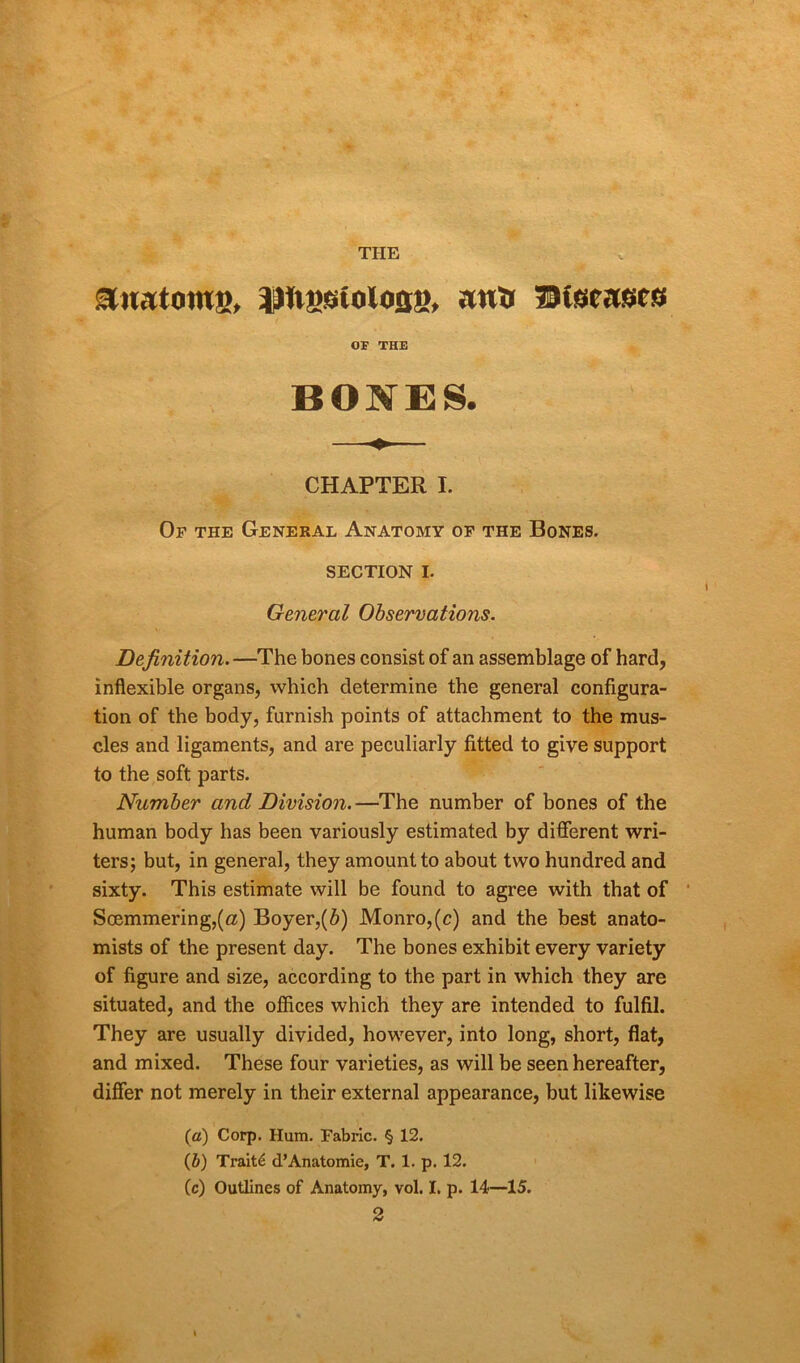 THE anatoms, iMtfisstoloaa, anj» ©tseasfs OF THE BONES. CHAPTER I. Of the General Anatomy of the Bones. SECTION I. General Observations. Definition.—The bones consist of an assemblage of hard, inflexible organs, which determine the general configura- tion of the body, furnish points of attachment to the mus- cles and ligaments, and are peculiarly fitted to give support to the soft parts. Number and Division.—The number of bones of the human body has been variously estimated by different wri- ters; but, in general, they amount to about two hundred and sixty. This estimate will be found to agree with that of Soemmering,(a) Boyer,(b) Monro,(c) and the best anato- mists of the present day. The bones exhibit every variety of figure and size, according to the part in which they are situated, and the offices which they are intended to fulfil. They are usually divided, however, into long, short, flat, and mixed. These four varieties, as will be seen hereafter, differ not merely in their external appearance, but likewise (a) Corp. Hum. Fabric. § 12. (b) Traits d’Anatomie, T. 1. p. 12. (c) Outlines of Anatomy, vol. I. p. 14—15.