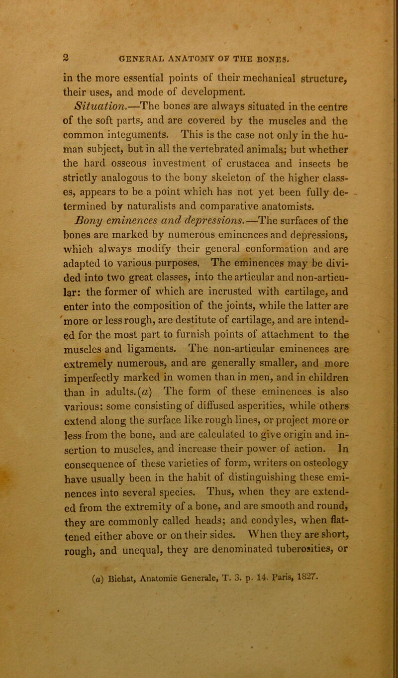 in the more essential points of their mechanical structure, their uses, and mode of development. Situation.—The bones are always situated in the centre of the soft parts, and are covered by the muscles and the common integuments. This is the case not only in the hu- man subject, but in all the vertebrated animals.; but whether the hard osseous investment of Crustacea and insects be strictly analogous to the bony skeleton of the higher class- es, appears to be a point which has not yet been fully de- termined by naturalists and comparative anatomists. Bony eminences and depressions.—The surfaces of the bones are marked by numerous eminences and depressions, which always modify their general conformation and are adapted to various purposes, The eminences may be divi- ded into two great classes, into the articular and non-articu- lar: the former of which are incrusted with cartilage, and enter into the composition of the joints, while the latter are more or less rough, are destitute of cartilage, and are intend- ed for the most part to furnish points of attachment to the muscles and ligaments. The non-articular eminences are extremely numerous, and are generally smaller, and more imperfectly marked in women than in men, and in children than in adults, (a) The form of these eminences is also various: some consisting of diffused asperities, while others extend along the surface like rough lines, or project more or less from the bone, and are calculated to give origin and in- sertion to muscles, and increase their power of action. In consequence of these varieties of form, writers on osteology have usually been in the habit of distinguishing these emi- nences into several species. Thus, when they are extend- ed from the extremity of a bone, and are smooth and round, they are commonly called heads; and condyles, when flat- tened either above or on their sides. When they are short, rough, and unequal, they are denominated tuberosities, or (o) Bichat, Anatomie Generate, T. 3. p. 14. Baris, 1827.