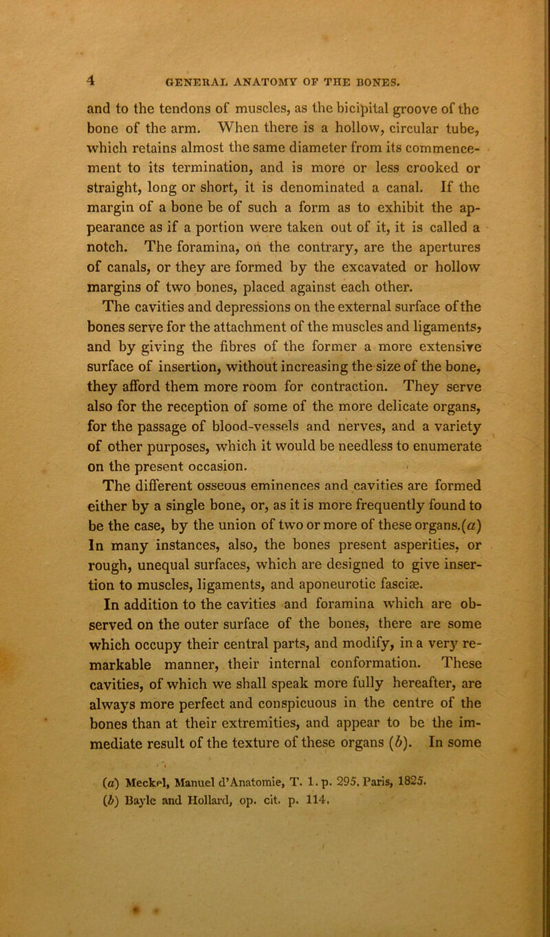 and to the tendons of muscles, as the bicipital groove of the bone of the arm. When there is a hollow, circular tube, which retains almost the same diameter from its commence- ment to its termination, and is more or less crooked or straight, long or short, it is denominated a canal. If the margin of a bone be of such a form as to exhibit the ap- pearance as if a portion were taken out of it, it is called a notch. The foramina, on the contrary, are the apertures of canals, or they are formed by the excavated or hollow margins of two bones, placed against each other. The cavities and depressions on the external surface of the bones serve for the attachment of the muscles and ligaments? and by giving the fibres of the former a more extensive surface of insertion, without increasing the size of the bone, they afford them more room for contraction. They serve also for the reception of some of the more delicate organs, for the passage of blood-vessels and nerves, and a variety of other purposes, which it would be needless to enumerate on the present occasion. The different osseous eminences and cavities are formed either by a single bone, or, as it is more frequently found to be the case, by the union of two or more of these organs.(a) In many instances, also, the bones present asperities, or rough, unequal surfaces, which are designed to give inser- tion to muscles, ligaments, and aponeurotic fasciae. In addition to the cavities and foramina wThich are ob- served on the outer surface of the bones, there are some which occupy their central parts, and modify, in a very re- markable manner, their internal conformation. These cavities, of which we shall speak more fully hereafter, are always more perfect and conspicuous in the centre of the bones than at their extremities, and appear to be the im- mediate result of the texture of these organs (b). In some (a) Meckel, Manuel d’Anatomie, T. l.p. 295, Paris, 1825. (b) Bayle and Hollard, op. cit. p. 114.