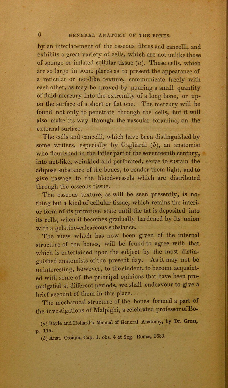 by an interlacement of the osseous fibres and cancelli, and exhibits a great variety of cells, which are not unlike those of sponge or inflated cellular tissue (a). These cells, which are so large in some places as to present the appearance of a reticular or net-like texture, communicate freely with each other, as may be proved by pouring a small quantity of fluid mercury into the extremity of a long bone, or up- on the surface of a short or flat one. The mercury will be found not only to penetrate through the cells, but it will also make its way through the vascular foramina, on the external surface. The cells and cancelli, which have been distinguished by some writers, especially by Gagliardi (b), an anatomist who flourished in the latter part of the seventeenth century, into net-like, wrinkled and perforated, serve to sustain the adipose substance of the bones, to render them light, and to give passage to the blood-vessels which are distributed through the osseous tissue. The osseous texture, as will be seen presently, is no- thing but a kind of cellular tissue, which retains the interi- or form of its primitive state until the fat is deposited into its cells, wThen it becomes gradually hardened by its union with a gelatino-calcareous substance. The view which has now been given of the internal structure of the bones, will be found to agree with that which is entertained upon the subject by the most distin- guished anatomists of the present day. As it may not be uninteresting, however, to the student, to become acquaint- ed with some of the principal opinions that have been pro- mulgated at different periods, we shall endeavour to give a brief account of them in this place. The mechanical structure of the bones formed a part of the investigations of Malpighi, a celebrated professor of Bo- (o) Bayle and Hollard’s Manual of General Anatomy, by Dr. Gross, p. 115. (6) Anat. Ossium, Cap. 1. obs. 4 ct Seg. Boms, 1689.