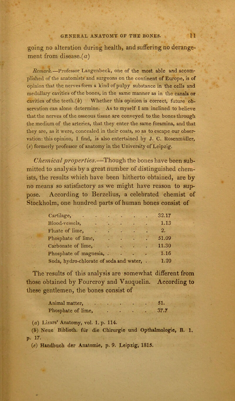 going no alteration during health, and suffering no derange- ment from disease.(a) Remark.—Professor Langenbeck, one of the most able and accom- plished of the anatomists and surgeons on the continent of Europe, is of opinion that the nerves form a kind of pulpy substance in the cells and medullary cavities of the bones, in the same manner as in the canals or cavities of the teeth.(6) Whether this opinion is correct, future ob- servation can alone determine. As to myself I am inclined to believe that the nerves of the osseous tissue are conveyed to the bones through the medium of the arteries, that they enter the same foramina, and that they are, as it were, concealed in their coats, so as to escape our obser- vation: this opinion, I find, is also entertained by J. C. Rosenmiiller, (c) formerly professor of anatomy in the University of Leipzig. Ch emical properties.—Though the bones have been sub- mitted to analysis by a great number of distinguished chem- ists, the results which have been hitherto obtained, are by no means so satisfactory as we might have reason to sup- pose. According to Berzelius, a celebrated chemist of Stockholm, one hundred parts of human bones consist of Cartilage, ...... 32.17 Blood-vessels, ..... 1.13 Fluate of lime, ..... 2. Phosphate of lime, .... 51.09 Carbonate of lime, 11.30 Phosphate of magnesia, . 1.16 Soda, hydro-chlorate of soda and water, . 1.20 The results of this analysis are somewhat different from those obtained by Fourcroy and Vauquelin. these gentlemen, the bones consist of According to Animal matter, ..... 51. Phosphate of lime, .... 37.7 (а) I.izars’ Anatomy, vol. 1. p. 114. (б) Neue Biblioth. fur die Chirurgie und Opthalmologie, B. 1. p. 17. (c) Handbuch der Anatomie, p. 9. Leipzig, 1815.